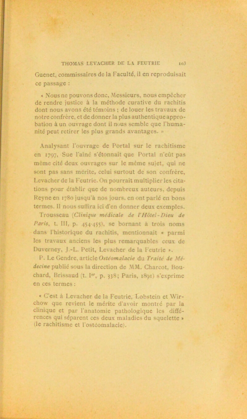 Gucnet, commissaires de la Faculté, il en reproduisait ce passage : « Nous ne pouvons donc, Messieurs, nous empêcher de rendre justice à la méthode curative du rachitis dont nous avons été témoins : de louer les travaux de notre confrère, et de donner la plus authentiqueappro - bation à un ouvrage dont il n>>us semble que l'huma- nité peut retirer les plus grands avantages. » Analysant l’ouvrage de Portai sur le rachitisme en 1797, Sue l'ainé s’étonnait que Portai n’eût pas même cité deux ouvrages sur le même sujet, qui ne sont pas sans mérite, celui surtout de son confrère, Levacher de la Feutrie. On pourrait multiplier les cita- tions pour établir que de nombreux auteurs, depuis Reyne en 1780 jusqu’à nos jours, en ont parlé en bons termes. Il nous suffira ici d’en donner deux exemples. Trousseau (Clinique medicale de VHôtel-Dieu de Paris, t. III, p. 454-455), se bornant à trois noms dans l’historique du rachitis, mentionnait « parmi les travaux anciens les plus remarquables ceux de Duverney, J.-L. Petit, Levacher de la Feutrie ». P. Le Gendre, article Ostéomalacie du Traite de Mé- decine publié sous la direction de MM. Charcot. Bou- chard, Brissaud t. Ier, p. 338; Paris, 1891) s'exprime en ces termes : « C’est à Levacher de la Feutrie. Lobstein et Wir- chow que revient le mérite d'avoir montré par la clinique et par l'anatomie pathologique les diffé- rences qui séparent ces deux maladies du squelette » (le rachitisme et l'ostéomalacie).