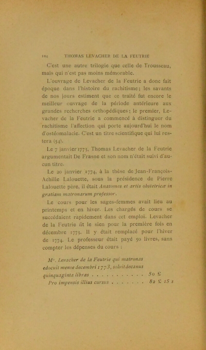 C’est une autre trilogie que celle de Trousseau, mais qui n'est pas moins mémorable. L’ouvrage de Levacher de la Feutrie a donc fait époque dans l’histoire du rachitisme; les savants de nos jours estiment que ce traité fut encore le meilleur ouvrage de la période antérieure aux grandes recherches orthopédiques ; le premier, Le- vacher de la Feutrie a commencé à distinguer du rachitisme l'affection qui porte aujourd’hui le nom d’ostéomalacie. C’est un titre scientifique qui lui res- tera (54). Le 7 janvier 1773, Thomas Levacher de la Feutrie argumentait De Frasne et son nom n’était suivi d'au- cun titre. Le 20 janvier 1774, à la thèse de Jean-François- Achille Lalouette, sous la présidence de Pierre Lalouette père, il était Anatomes et artis obsletricœ in gratiam matronarum projessor. Le cours pour les sages-femmes avait lieu au printemps et en hiver. Les chargés de cours se succédaient rapidement dans cet emploi. Levacher de la Feutrie fit le sien pour la première fois en décembre 1773. 11 y était remplacé pour l'hiver de 1774. Le professeur était payé 50 livres, sans compter les dépenses du cours : M'. Levacher de la Feutrie qui matrottas edocuit mense decembri iyy3, solvitdecanus quinquaginta libras 5o L Pro impensis illius cursus 82 M iS s