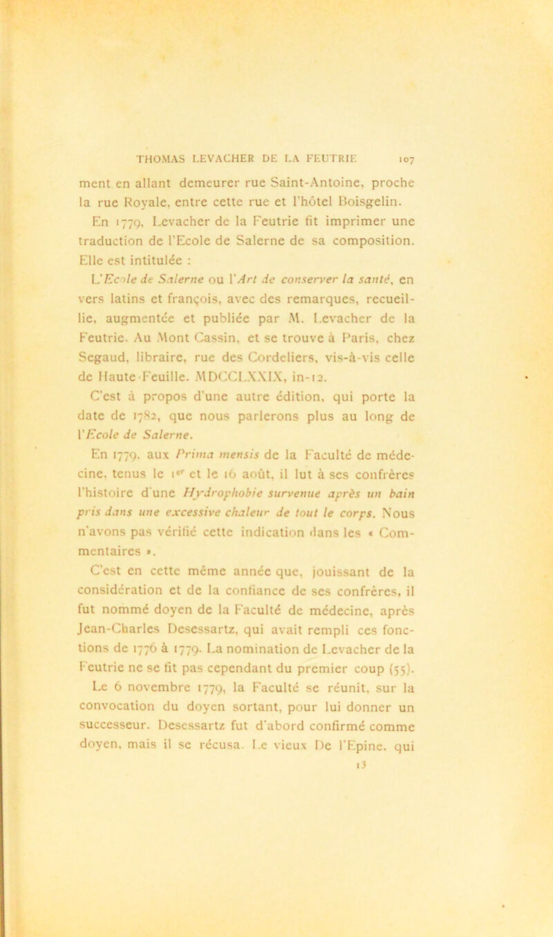 ment en allant demeurer rue Saint-Antoine, proche la rue Royale, entre cette rue et l'hotel Boisgelin. En 1779, I.evacher de la Feutrie fit imprimer une traduction de l'Ecole de Salerne de sa composition. Elle est intitulée : U Ecole de Salerne ou Y Art de conserver la santé, en vers latins et françois, avec des remarques, recueil- lie, augmentée et publiée par M. I.evacher de la Feutrie. Au Mont Cassin. et se trouve à Paris, chez Segaud. libraire, rue des Cordeliers, vis-à-vis celle de Haute Feuille. MDCCLXXIX, in-12. C’est à propos d une autre édition, qui porte la date de 1782, que nous parlerons plus au long de Y Ecole de Salerne. En 1779. aux Prima mensis de la Faculté de méde- cine. tenus le ier et le 16 août, il lut à ses confrères l'histoire d’une Hydrophobie survenue après un bain pris dans une excessive chaleur de tout le corps. Nous n'avons pas vérifié cette indication dans les « Com- mentaires ». C'est en cette même année que, jouissant de la considération et de la confiance de scs confrères, il fut nommé doyen de la Faculté de médecine, après Jean-Charles Dcsessartz, qui avait rempli ces fonc- tions de 1776 à 1779. La nomination de Levacher de la 1 eutrie ne se fit pas cependant du premier coup (55). Le 6 novembre 1779, la Faculté se réunit, sur la convocation du doyen sortant, pour lui donner un successeur. Dcsessartz fut d'abord confirmé comme doyen, mais il se récusa. Le vieux De l'Epine, qui i3