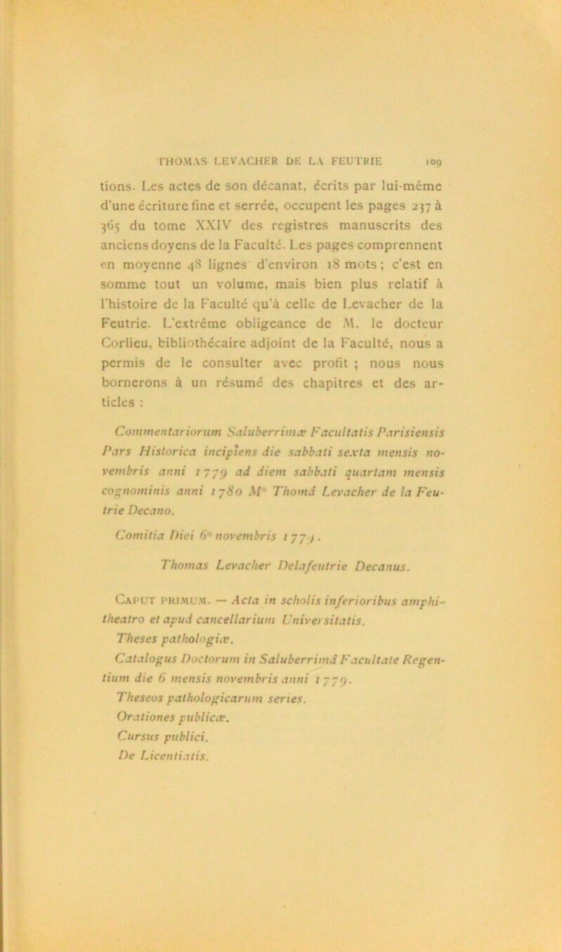 tions. Les actes de son décanat. écrits par lui-même d’une écriture fine et serrée, occupent les pages 237 à 365 du tome XXIV des registres manuscrits des anciens doyens de la Faculté. Les pages comprennent en moyenne 4S lignes d’environ 18 mots ; c'est en somme tout un volume, mais bien plus relatif à l'histoire de la Faculté qu’à celle de Levachcr de la Feutrie. L'extrême obligeance de M. le docteur Corlieu, bibliothécaire adjoint de la Faculté, nous a permis de le consulter avec profit ; nous nous bornerons à un résumé des chapitres et des ar- ticles : Commentariorum Saluberrimæ Facultatif Parisiensis Pars Historica incipiens die sabbati sexta mensis no- vembris anni / 7/9 ad diem sabbati quartam mensis cognominis anni / 780 M Thomâ Levacher de la Feu- trie Decano. Comitia Diei 6° novembris 177 /. Thomas Levacher Delafeutrie Decanus. Capüt primu.m. — Acta in scholis inferioribus antphi- theatro et apud cancellarium l 'nivei sitatis. Theses pathologie. Catalogus Doctorum in Saluberrimd Facultate Regen- tium die 6 mensis novembris anni 1779. Theseos pathologicarum sériés. Orationes public ce. Cursus publici. De Licentiatis.