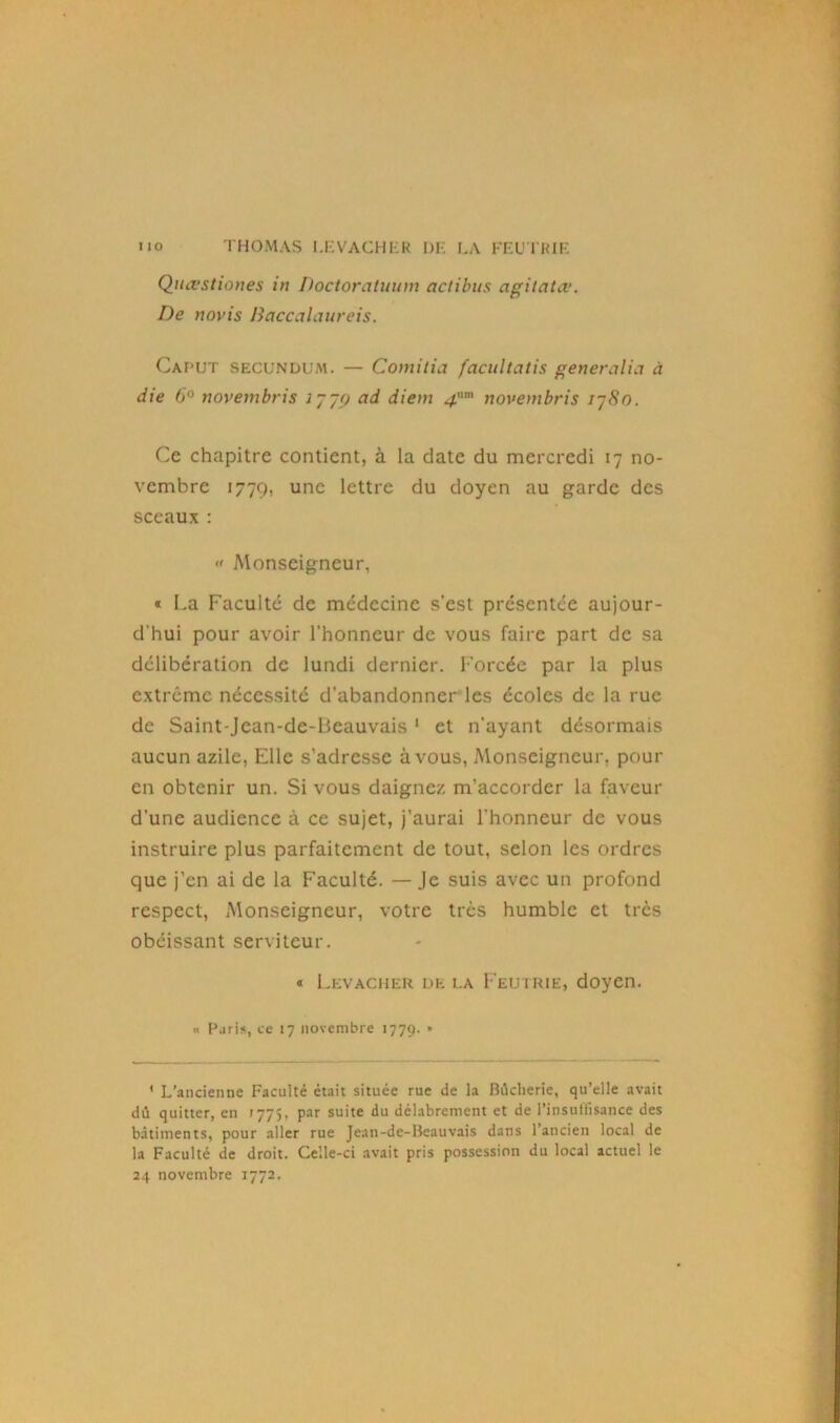 Quœstiones in Doctoratuum actibus agiiatœ. De novis Baccalaureis. Caput secundum. — Comitia facultatis generalia à die 6° novembris i~~(j ad diein 4m novembris i~8n. Ce chapitre contient, à la date du mercredi 17 no- vembre 1779, une lettre du doyen au garde des sceaux :  Monseigneur, * La Faculté de médecine s’est présentée aujour- d'hui pour avoir l’honneur de vous faire part de sa délibération de lundi dernier. Forcée par la plus extrême nécessité d’abandonner les écoles de la rue de Saint-Jcan-de-Beauvais 1 et n’ayant désormais aucun azile, Elle s’adresse à vous, Monseigneur, pour en obtenir un. Si vous daignez m’accorder la faveur d’une audience à ce sujet, j’aurai l'honneur de vous instruire plus parfaitement de tout, selon les ordres que j’en ai de la Faculté. — Je suis avec un profond respect, Monseigneur, votre très humble et très obéissant serviteur. * Levacher de la Feutrie, doyen. « Paris, ce 17 novembre 1779. * ' L’ancienne Faculté était située rue de la Bùclierie, qu’elle avait dû quitter, en 1775, par suite du délabrement et de l’insuffisance des bâtiments, pour aller rue Jean-de-Beauvais dans 1 ancien local de la Faculté de droit. Celle-ci avait pris possession du local actuel le 24 novembre 1772.