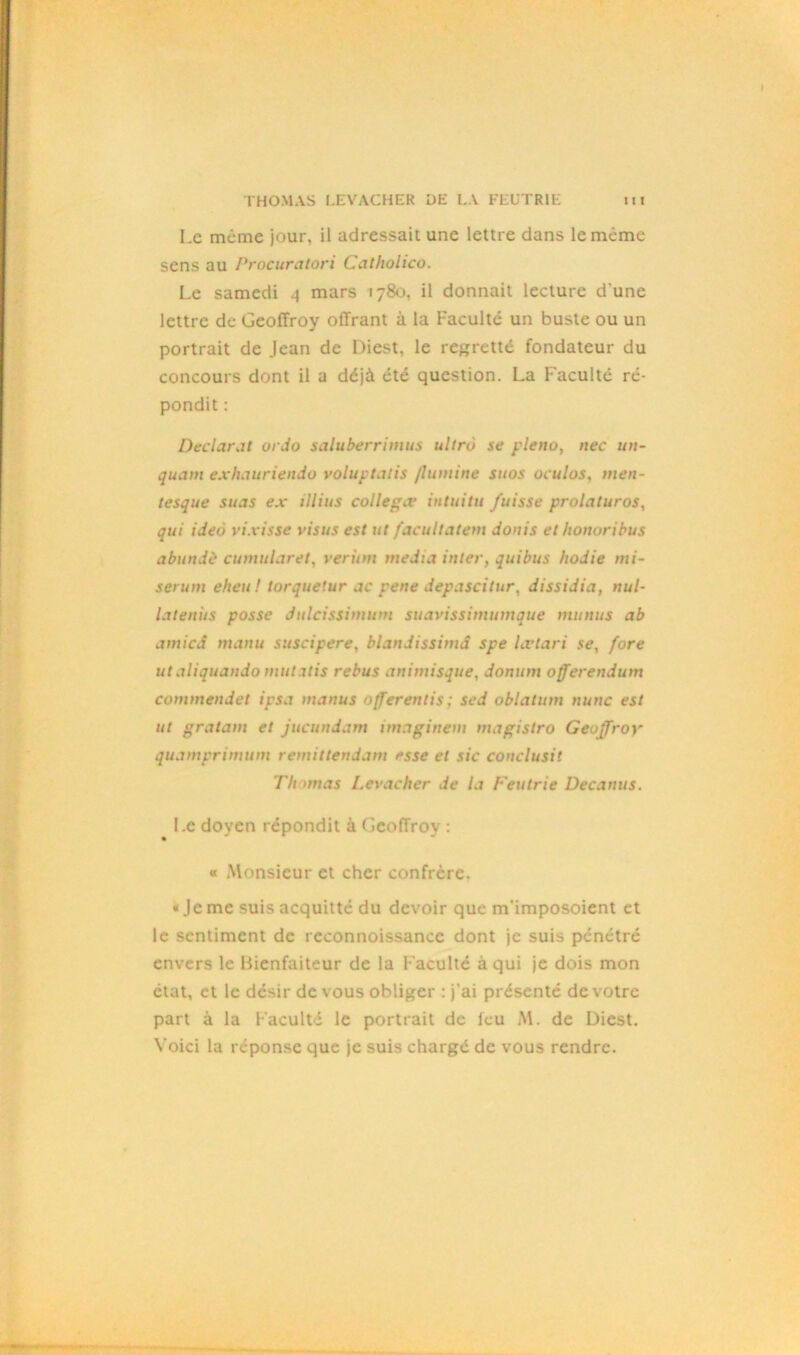 Le même jour, il adressait une lettre dans le même sens au Procuratori Catholico. Le samedi 4 mars 1780, il donnait lecture d une lettre de Geoffroy offrant à la Faculté un buste ou un portrait de Jean de Diest. le regretté fondateur du concours dont il a déjà été question. La F'aculté ré- pondit : Déclarât ordo saluberrimus ultru se pleno, nec un- quam exhauriendo voluptatis flumine suos oculos, men- tesque suas ex illius colle gx intuitu fuisse prolaturos, qui ideà vixisse visus est ut facultatem donis et honuribus abundè cumulant, veritm media inter, quibus hodie mi- serum eheu ! torquetur ac pene depascitur, dissidia, nul- latenits possc Julcissimum suavissimumque munus ab amici manu suscipere, blandissimd spe lœtari se, fore ut aliquando mutatis rebus animisque, donum offerendum commendet ipsa manus offerentis; sed oblatum nunc est ut gratam et jucundam imaginent magistro Geoffroy quamprimum remittendam esse et sic conclusit Thomas Levacher de la Feutrie Decanus. Le doyen répondit à Geoffroy : « Monsieur et cher confrère. « Je me suis acquitté du devoir que m’imposoient et le sentiment de reconnoissance dont je suis pénétré envers le Bienfaiteur de la Faculté à qui je dois mon état, et le désir de vous obliger : j'ai présenté de votre part à la Faculté le portrait de feu M. de Diest. Voici la réponse que je suis chargé de vous rendre.