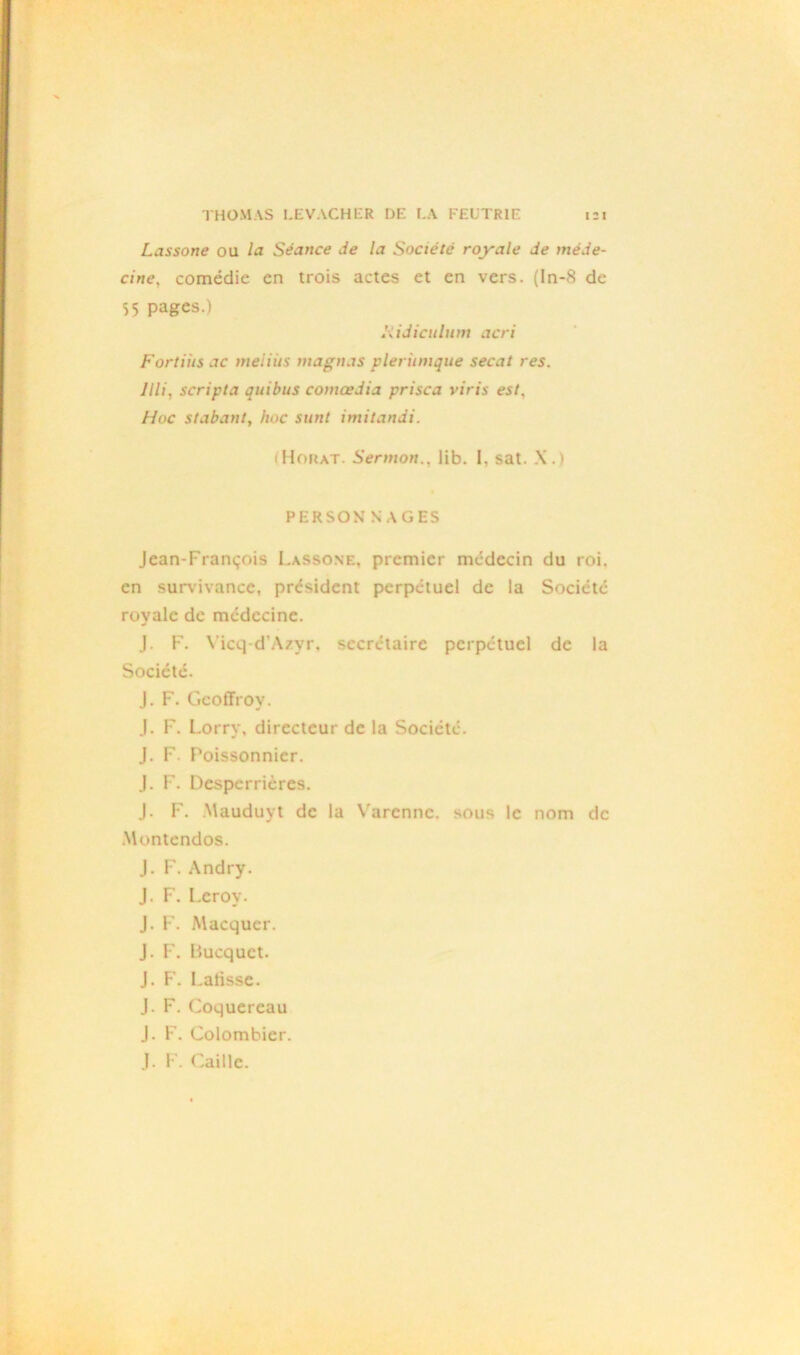 Lassone ou la Séance de la Société royale de méde- cine, comédie en trois actes et en vers. (In-8 de 55 pages.) liidiculum acri Fortiiis ac meiiits magnas pleritmque secat res. Jlli, scripta quibus comœdia prisca y iris est. Hoc stabant, hoc sunt imitandi. (Horat. Sermon., lib. I, sat. X.) PERSONNAGES Jean-François Lassone, premier médecin du roi. en survivance, president perpétuel de la Société- royale de médecine. J. F. Vicq-d’Azyr, secrétaire perpétuel de la Société. J. F. Geoffroy. J. F. Lorry, directeur de la Société. J. F. Poissonnier. J. F. Desperrières. J. F. Mauduyt de la Varcnnc. sous le nom de Montcndos. J. F. Andry. J. F. Leroy. J. F. Macqucr. J. P'. Bucquct. J. F. Latisse. J. F. Coquereau J. F. Colombier. J. F. Caille.