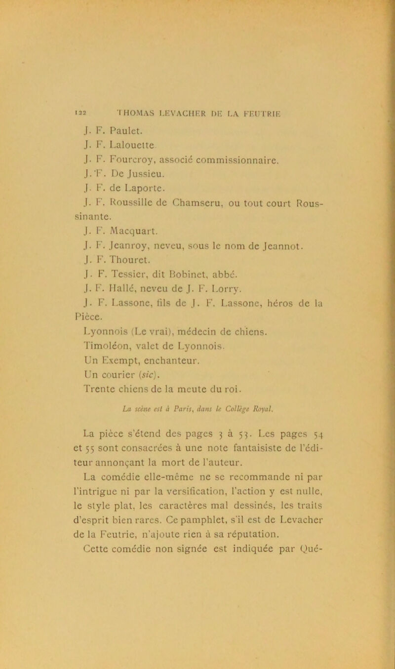 J. F. Paulet. J. F. Lalouctte J. F. Fourcroy, associé commissionnaire. J.'F. De Jussieu. J. F. de Laporte. J. F. Roussille de Chamscru, ou tout court Rous- sinante. J. F. Alacquart. J. F. Jeanroy, neveu, sous le nom de Jeannot. J. F. Thouret. J. F. Tessier, dit Bobinet, abbé. J. F. Ilallé, neveu de J. P’. Lorry. J. F. Lassone, lils de J. F. Lassone, héros de la Pièce. Lyonnois (Le vrai), médecin de chiens. Timoléon, valet de Lyonnois. Un Exempt, enchanteur. Un courier (sic). Trente chiens de la meute du roi. La scène est à Paris, dans le Collège Royal. La pièce s’étend des pages 3 à 53. Les pages 54 et 55 sont consacrées à une note fantaisiste de l’édi- teur annonçant la mort de l’auteur. La comédie elle-même ne se recommande ni par l’intrigue ni par la versification, faction y est nulle, le style plat, les caractères mal dessinés, les traits d’esprit bien rares. Ce pamphlet, s'il est de I.evacher de la Feutric, n'ajoute rien à sa réputation. Cette comédie non signée est indiquée par Qué-