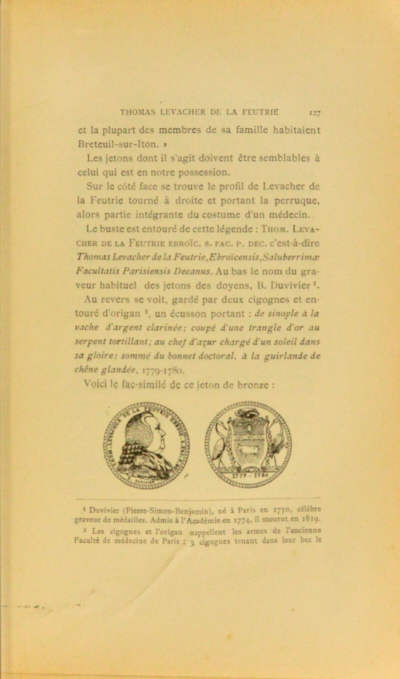 et la plupart des membres de sa famille habitaient Breteuil-sur-Iton. » Les jetons dont il s'agit doivent être semblables à celui qui est en notre possession. Sur le côté face se trouve le profil de Levacher de la Feutrie tourné à droite et portant la perruque, alors partie intégrante du costume d'un médecin. Le buste est entouré de cette légende : Thom. Leva- cher de la Feutrie ebroïc. s. fac. p. dec. c’est-à-dire Thomas Levacher Je la Feutrie.Ebroïcensis,Saluberrima: Facultatis Parisiensis Decanus. Au bas le nom du gra- veur habituel des jetons des doyens, B. Duvivier1. Au revers se voit, gardé par deux cigognes et en- touré d’origan *, un écusson portant : Je sinoplc à la vache d'argent clarinee ; coupe J'une trangle d'or au serpent tortillant; au chej d’azur chargé d'un soleil dans sa gloire: somme du bonnet doctoral, à la guirlande de chêne glandée, 1779-1780. Vojçj lç fac-similé de ce jeton de bronze : » Duvivier (Pierre-Simon-Benjamin), né à Paris en 1730, cclcbre graveur de médailles. Admis k l’Ajsidémie en 1774, il mourut en 1819. a Les cigognes et l’origan rappellent les armes de l’ancienne Faculté de médecine de Paris ; 5 cigognes tenant dans leur bec le