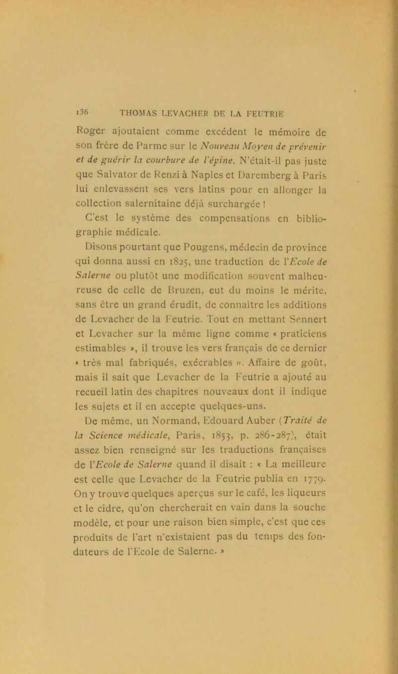 Roger ajoutaient comme excédent le mémoire de son frère de Parme sur le Nouveau Moyen de prévenir et de guérir la courbure de l’épine. N’était-il pas juste que Salvator de Renzi à Naples et Daremberg à Paris lui enlevassent ses vers latins pour en allonger la collection salernitaine déjà surchargée ! C’est le système des compensations en biblio- graphie médicale. Disons pourtant que Pougens, médecin de province qui donna aussi en 1825, une traduction de l'Ecole de Salerne ou plutôt une modification souvent malheu- reuse de celle de Bruzen, eut du moins le mérite, sans être un grand érudit, de connaître les additions de Lcvacher de la l'eutrie. Tout en mettant Sennert et Levacher sur la même ligne comme « praticiens estimables », il trouve les vers français de ce dernier « très mal fabriqués, exécrables ». Affaire de goût, mais il sait que Levacher de la l'eutrie a ajouté au recueil latin des chapitres nouveaux dont il indique les sujets et il en accepte quelques-uns. De même, un Normand, Edouard Auber (Traité de la Science médicale, Paris, 1853, p. 286-287), était assez bien renseigné sur les traductions françaises de l’Ecole de Salerne quand il disait : « La meilleure est celle que Levacher de la Feutric publia en 1779. On y trouve quelques aperçus sur le café, les liqueurs et le cidre, qu’on chercherait en vain dans la souche modèle, et pour une raison bien simple, c’est que ces produits de l’art n’existaient pas du temps des fon- dateurs de l’Ecole de Salerne. »