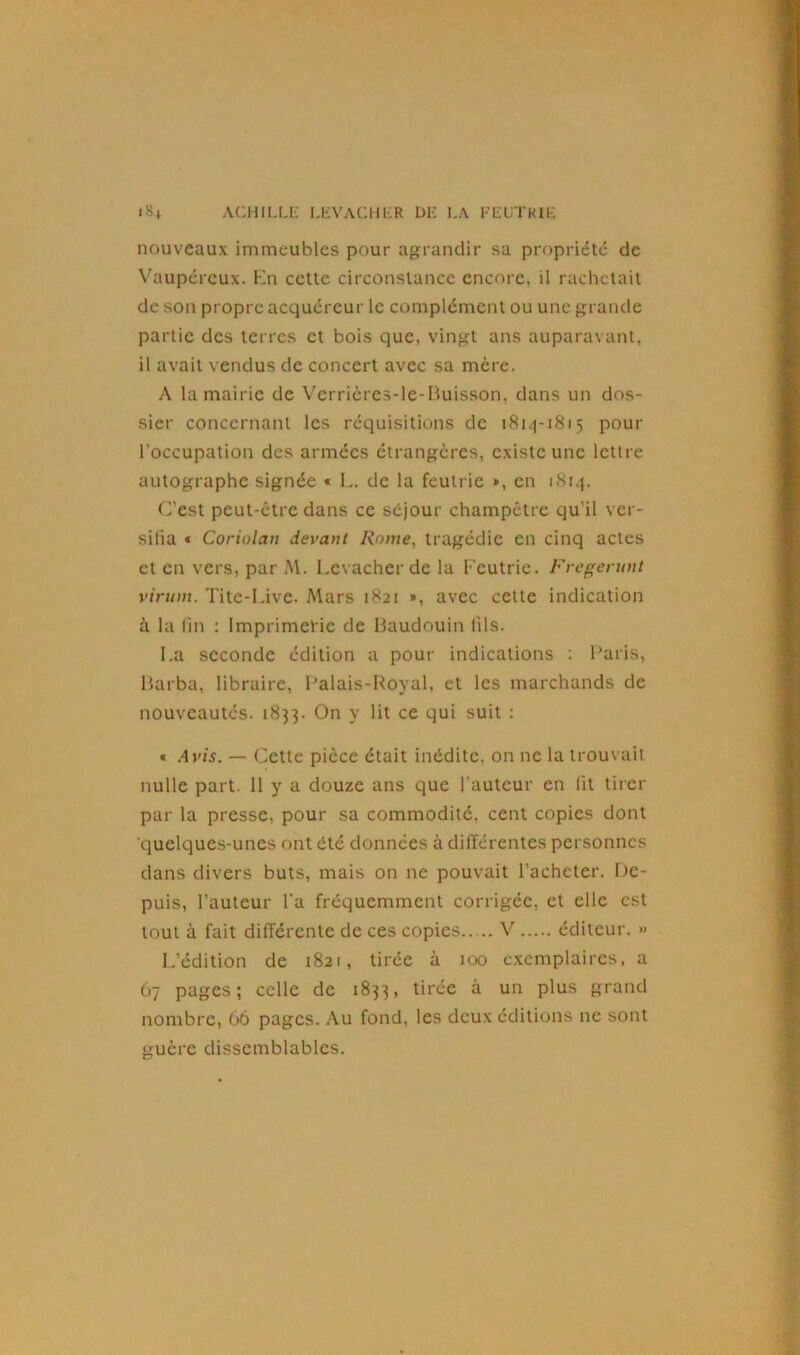 nouveaux immeubles pour agrandir sa propriété de Vaupércux. En cette circonstance encore, il rachetait de son propre acquéreur le complément ou une grande partie des terres et bois que, vingt ans auparavant, il avait vendus de concert avec sa mère. A la mairie de Verrières-le-Buisson, dans un dos- sier concernant les réquisitions de 1814-1815 pour l’occupation des armées étrangères, existe une lettre autographe signée « L. de la feutric », en 1814. C’est peut-être dans ce séjour champêtre qu’il ver- sifia « Coriolan devant Rome, tragédie en cinq actes et en vers, par M. Levacher de la Feutrie. Fregerunt virum. Tite-Live. Mars 1821 », avec cette indication à la fin : Imprimerie de Baudouin fils. La seconde édition a pour indications : Paris, Barba, libraire, Palais-Royal, et les marchands de nouveautés. 1835. On y lit ce qui suit : « Avis. — Cette pièce était inédite, on ne la trouvait nulle part. 11 y a douze ans que l'auteur en fit tirer par la presse, pour sa commodité, cent copies dont quelques-unes ont été données à différentes personnes dans divers buts, mais on ne pouvait l’acheter. De- puis, l’auteur l’a fréquemment corrigée, et elle est tout à fait différente de ces copies V éditeur. » L’édition de 1821, tirée à 100 exemplaires, a 67 pages; celle de 1833, tirée à un plus grand nombre, 66 pages. Au fond, les deux éditions ne sont guère dissemblables.