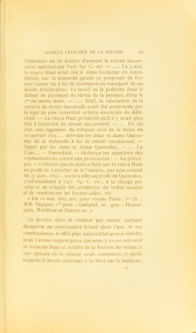 l'intention où ils étaient d'exercer le retrait succes- soral autorisé par l’art C. civ. — l e 3 mai, la veuve Huet avait cité le sieur Levacher en conci- liation, sur la demande qu elle se proposait de for- mer contre lui à lin de résolution du transport de ses droits héréditaires. Le motif ou le prétexte était le défaut de paiement du terme de la pension, échu le i*r du même mois. — Bref, la résolution de la cession de droits successifs avait été prononcée par le juge de paix (constitué arbitre souverain du diffé- rend). — La veuve Huet prétendit qu'il n'y avait plus lieu à l’exercice du retrait successoral. — .... Kn cet état, (un) jugement du tribunal civil de la Seine du 10 janvier 1823 déboute les sieur et dame Quene- dey de la demande à tin de retrait successoral. — Appel par les >ieur et dame Quenedey. — .... La Cour,... — Emendant, — décharge les appelants des condamnations contre eux prononcées ; — Au princi- pal. — Ordonne que la cession faite par la veuve 11uct au profit de Levacher de la Feuterie, par acte notarié du 31 janv. 1822... sortira effet au profit de Quenedey, conformément à l’art. 841 C. civ.. à la charge par celui-ci de remplir les conditions de ladite cession et de rembourser les loyaux coûts. etc. « Du 16 mai 1823, arr. cour royale Paris, ch. ; MM. Séguier, iw prés. ; Quéquct, av. gen. ; Henne- quin, Mérilhou et Dubois av. » Ce procès, dont le résultat put causer quelque déception au cessionnaire évincé dans l'une de scs combinaisons, n'offre plus aujourd'hui grand intérêt ; nous l avons rappelé parce que nous y avons retrouvé la branche Huet et Achille delà Fcutrie lui meme, a une époque où le silence avait commencé et après laquelle il devait continuer à se faire sur le médecin.