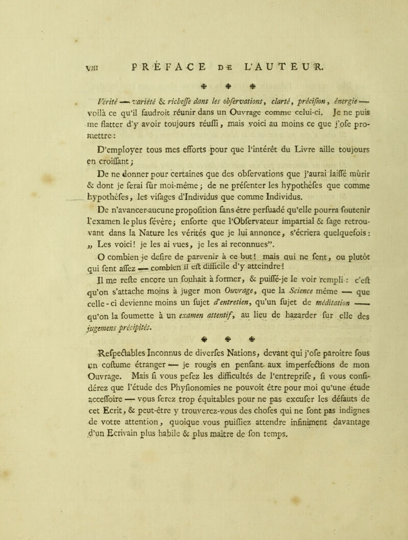 Vérité -^variété ^ rkhejfe dans les obfermtions ^ clarté^ précifton, énergie ~ voilà ce qu’il faudroit réunir dans un Ouvrage comme celui-ci. Je ne puis • me flatter d’y avoir toujours réufïï, mais voici au moins ce que j’ofe pro- mettre : D’employer tous mes efforts pour que l’intérét du Livre aille toujours en croiffant; De ne donner pour certaines que des obfervations que j’aurai laiffé mûrir & dont je ferai fur moi-même ; de ne préfenter les hypothèfes que comme hypothèfes, les vifages d’individus que comme Individus. De n’avancer=-aucunepropofition fans-être perfuadé qu’elle pourra foutenir l’examen le plus févère; enforte que l’Obfervateur impartial & fage retrou- vant dans la Nature les vérités que je lui annonce, s’écriera quelquefois: „ Les voici! je les ai vues, je les ai reconnues”. O combien Je defire de parvenir à ce but! mais oui ne fent, ou plutôt qui fent affez — combien ü efl: difficile d’y atteindre! Il me relie encore un fouhait à former, & puiffé-je le voir rempli : c’efl qu’on s’attache moins à juger mon Ouvrage, que la Science même — que celle - ci devienne moins un fujet entretien, qu’un fujet de méditation qu’on la foumette à \m examen attentif, au lieu de bazarder fur elle des jugemens précipités. ^ ^ ^ Refpedables Inconnus de diverfes Nations, devant qui j’ofe paroître fous Vin collume étranger ■— je rougis en penfant aux imperfeélions de mon Ouvrage. Mais fi vous pefez les difficultés de l’entreprife, fi vous confi- dérez que l’étude des Phyfionomies ne pouvoit être pour moi qu’une étude acceffoire — vous ferez trop équitables pour ne pas excufer les défauts de cet Ecrit, & peut-être y trouverez-vous des chofes qui ne font pas indignes de votre attention, quoique vous puiffiez attendre infiniment davantage d’un Ecrivain plus habile & plus maître de fon temps.