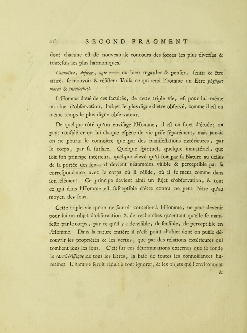 dont chacune efl de nouveau le concours des forces les plus diverfes ÿ toutefois les plus harmoniques. Connoître, defirer ^ agir ou bien regarder & penfer, fentir & être attiré, fe mouvoir & réüller: Voilà ce qui rend l’homme un Etre phyfîque moral &: intelle&ueL L’Homme doué de ces facultés, de cette triple vie, efl: pour lui- meme un objet d’obfervation, l’objet le plus digne d’étre obfervé, comme il efl: en même temps le plus digne obfervateur. De quelque côté qu’on envifage l’Homme,' il efl un fujet d’étude; on peut confidérer en lui chaque efpèce de vie prife féparément, mais jamais on ne -pourra le connoître que par des manifellations extérieures , par le corps, par fa furface. Quelque fpirituel, quelque immatériel, que foit fon principe intérieur, quelque -élevé qu’il foit par fa Nature au delTus de la portée des fens, il devient néanmoins vifible & perceptible par fa correfpondance avec le corps où il réfide, où il fe meut comme dans fon .élément. Ce principe devient ainfi un fujet d’obfervation, & tout ce qui dans l’Hçmme efl: fufceptible d’étre connu ne peut l’étre qu’au moyen des fens. Cette triple vie qu’on ne fauroit contefter à l’Homme, ne peut devenir pour lui un objet d’obfervation & de recherches qu’entant qu’elle fe mani- fefte par le corps, par ce qu’il y a de vifible, defenfible, de perceptible en l’Homme. Dans la nature entière il n’efl: point d’objet dont on puilfe dé- couvrir les propriétés & les vertus, que par des relations extérieures qui tombent fous les fens. C’efl: fur ces déterminations externes que fe fondç le cara&érifîique At tous les Etres, la bafe de toutes les connoilTances hu- maines. L’iiomme feroit réduit à tout ignorer, les objets qui l’environnent &