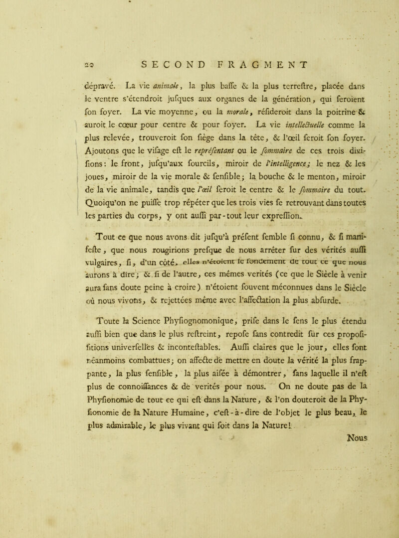 'dépravé. La vie anîmak y la plus baffe & la plus terreffre, placée dans le ventre s’étendroit jufques aux organes de la génération, qui feroient fon foyer. La vie moyenne,’ ou la morale, réfideroit dans la poitrine & auroit le cœur pour centre & pour foyer. La vie inîelle&uelle comme la plus relevée, trouveroit fon fiège dans la tête, & l’œil feroit fon foyer. Ajoutons que le vifage eft le repréfentanî ou le fommaîre de ces trois divL fions: le front, jufqu’aux fourcils, miroir de Vintelligence.; le nez & les joues, miroir de la vie morale & fenfible; la bouche & le menton, miroir de la vie animale, tandis que Tû?// feroit le centre & le fommaire du tout. Quoiqu’on ne puiffe trop répéter que les trois vies fe retrouvant dans toutes les parties du corps, y ont aufli par-tout leur expreflîon.. Tout ce que nous avons, dit jufqu’à préfent femble fi connu, & fi maiîi* feffe, que nous rougirions- prefque de nous arrêter fur des vérités aufli vulgaires, fi,^ d’un côté> elles n’étaient le fondement de tout ce que nous aurons’à'dire'; &.fi de l’autre, ces mêmes vérités (ce que le Siècle à venir aura fans doute peine à croire), n’étoient fouvent méconnues dans le Siècle où nous vivons, & reiettées même avec l’affedation la plus abfurde. . , Toute la Science Phyfiognomonîque, prife dans le fens le plus étendu auffi bien que dans le plus refireint, repofe fans contredit fùr ces propofi- fitions univerfellês & ihconteffabîes. Auffi claires que le jour, elles font néanmoins combattues; on affededê mettre en doute la vérité la plus frap- pante , la plus fenfibk , la plus aifée à démontrer, fans laquelle il n’efi: plus de connoiffances & dé vérités pour nous. On ne doute pas de la Phyfionomie de tout ce qui eft dans la Nature, & l’on douteroit de la Phy- fionomie de la Nature Humaine, c’eft - à - dire de l’objet le plus beau, le plus admirable, le plus vivant qui foit dans la Naturel:. J Nous