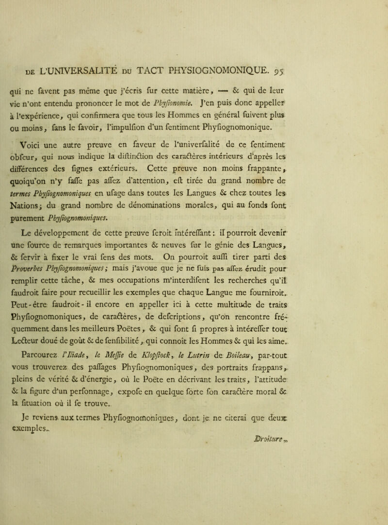 qui ne favent pas même que j’écris fur cette matière, — & qui de leur vie n’ont entendu prononcer le mot de Phyfîonomîe. J’en puis donc appeller k l’expérience, qui confirmera que tous les Hommes en général fuivent plus OU moins, fans le favoir, l’impulfion d’un fentiment Phyfiognomonique. Voici une autre preuve en faveur de l’univerfalité de ce fentiment obfcur, qui nous indique la difiinélion des caraélères intérieurs d’après les différences des fignes extérieurs. Cette preuve non moins frappante, quoiqu’on n’y falfe pas affez d’attention, efi; tirée du grand nombre de termes Phyfiognomonîques en ufage dans toutes les Langues & chez toutes les Nations; du grand nombre de dénominations morales, qui au fonds font purement Phyjîognomonîques, Le développement de cette preuve feroit mtérefiant ilpourroît devenir une fource de remarques importantes & neuves fur le génie des Langues, & fervir k fixer le vrai fens des mots. On pourroit auffi tirer parti des Proverbes Phyftognomoniques; mais j’avoue que je ne fuis pas affez érudit pour remplir cette tâche, & mes occupations m’interdifent les recherches qu’il faudroit faire pour recueillir les exemples que chaque Langue me fourniroit.. Peut-être faudroit-il encore en appeller ici k cette multitude de traits Phyfiognomoniques, de caraélères, de defcriptions, qu’on rencontre fré-; quemment dans les meilleurs Poètes, & qui font fi propres.k intéreffer tout Leéleur doué de goût & de fenfibilité , qui connoît les Hommes & qui les aime. Parcourez VIliade ^ le Mejjie de Klopftock^ le Lutrin Boileau-^ par-tout vous trouverez des palTages Phyfiognomoniques, des portraits frappans,. pleins de vérité & d’énergie, où le Poète en décrivant les traits, l’attitude & la figure d’un perfonnage, expofe en quelque forte fon caraétère moral & la fituation où il fe trouve.. Je reviens, aux termes Phyfiognomohiques, dont je. ne citerai que deux; exemples.. Droiture,,