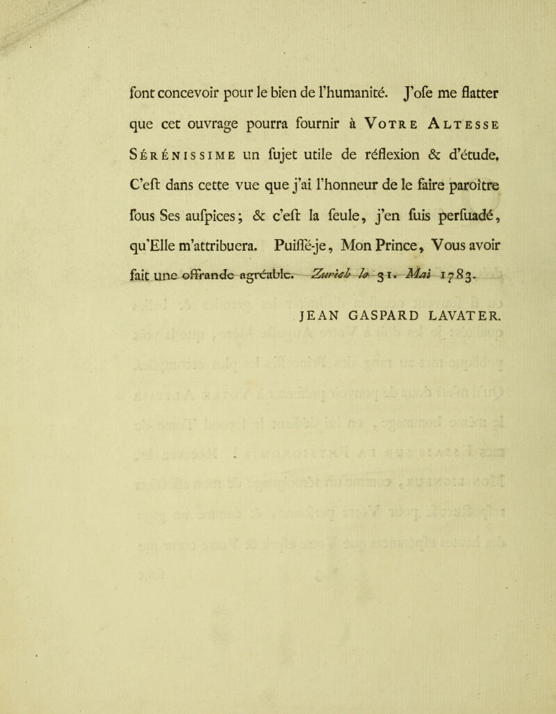 font concevoir pour le bien de l’humanité. J’ofe me flatter que cet ouvrage pourra fournir à Votre Altesse Sérénissime un fujet utile de réflexion & d’étude, C’eft dans cette vue que j’ai l’honneur de le faire paroître fous Ses aufpices ; & c’eft la feule, j’en fuis perfuadé, qu’Elle m’attribuera. Puifle-je, Mon Prince, Vous avoir fait une-cfirondc «gréablc. Zur4ih h 'Mai 1783. JEAN GASPARD LAVATER.