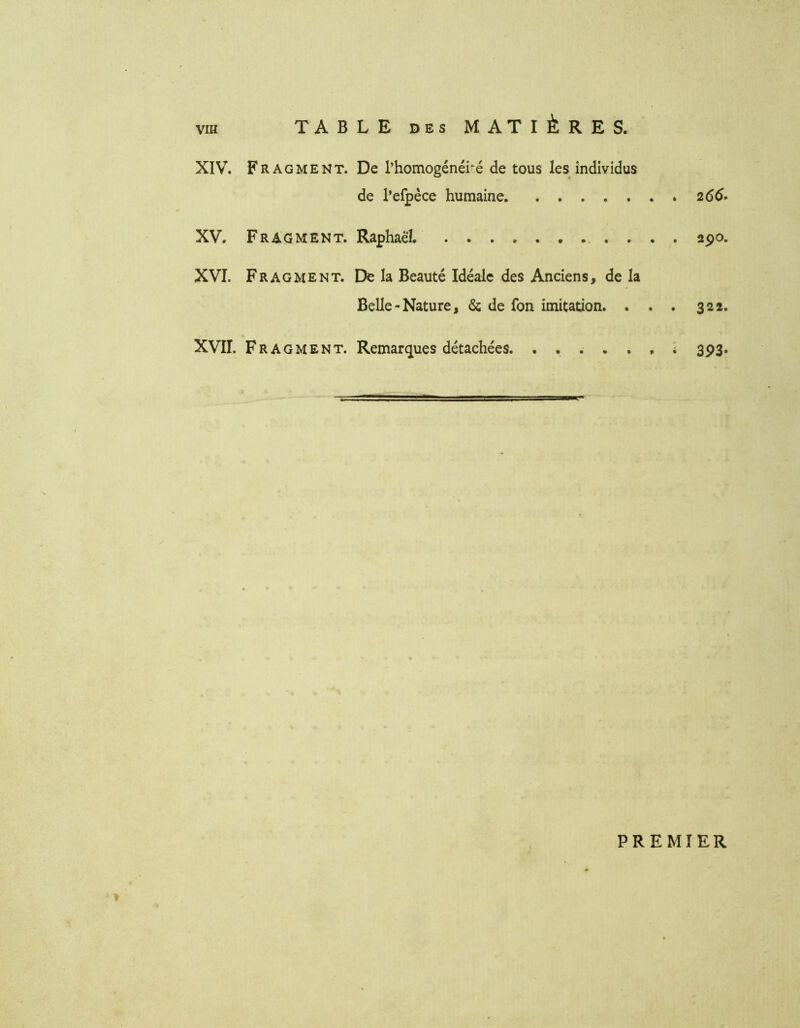 XIV. Fragment. De l’homogénéisé de tous les individus de l’efpèce humaine .265. XV. Fragment. Raphaël. apo. XVI. Fragment. De la Beauté Idéale des Anciens, de la Belle-Nature, & de fon imitation. . . . 322. XVII. Fragment. Remarques détachées. ...... î 393. PREMIER