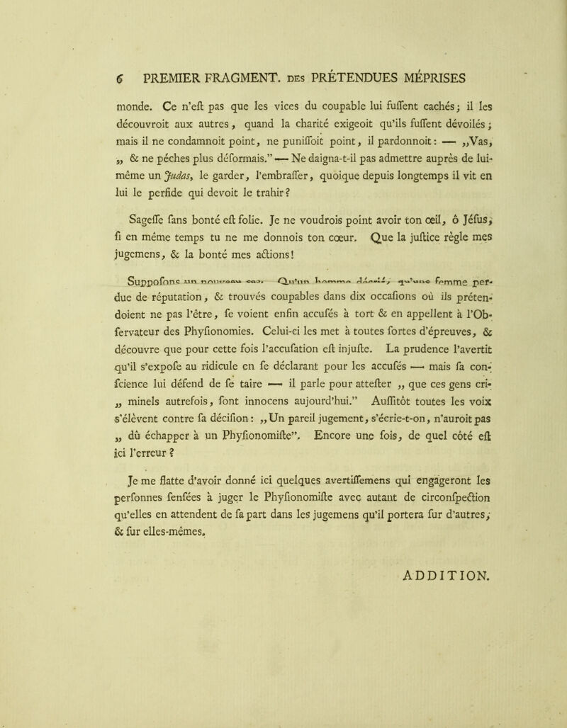 monde. Ce n’efl pas que les vices du coupable lui fulTent cachés ; il les découvroit aux autres, quand la charité exigeoit qu’ils fuffent dévoilés ; mais il ne condamnoit point, ne punilToit point, il pardonnoit: — „Vas, 5, & ne pèches plus déformais.” — Ne daigna-t-il pas admettre auprès de lui- même un Judas, le garder, l’embrafler, quoique depuis longtemps il vit en lui le perfide qui devoit le trahir ? Sagefle fans bonté efl: folie. Je ne voudrois point avoir ton œil, ô Jéfus, fl en même temps tu ne me donnois ton cœur. Que la juftice règle mes jugemens, & la bonté mes aélions! Suppofonc lT.roAVft- I A \.i, per- due de réputation, & trouvés coupables dans dix occafions où ils préten- doient ne pas l’étre, fe voient enfin accufés à tort & en appellent à l’Ob- fervateur des Phyfionomies. Celui-ci les met à toutes fortes d’épreuves, & découvre que pour cette fois l’accufation efl: injufle. La prudence l’avertit qu’il s’expofe au ridicule en fe déclarant pour les accufés mais fa con-] fcience lui défend de fe taire ~ il parle pour attefter ,, que ces gens cri- „ minels autrefois, font innocens aujourd’hui.” AulTitôt toutes les voix s’élèvent contre fa décifion : ,,Un pareil jugement, s’écrie-t-on, n’auroitpas „ du échapper à un Phyfionomifle”. Encore une fois, de quel côté efl ici l’erreur ? Je me flatte d’avoir donné ici quelques avertiflemens qui engageront les perfonnes fenfées à juger le Phyfionomifle avec autant de circonfpeélion qu’elles en attendent de fa part dans les jugemens qu’il portera fur d’autres; & fur elles-mêmes. ADDITION.