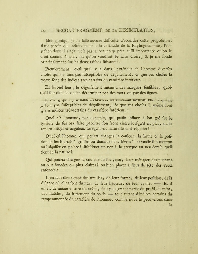 Mais quoique je ne fafle aucune difficulté d’accorder cette propofition^ il me paroît que relativement à la certitude de la Phyfiognomonie, l’ob- jeélion dont il s’agit n’eft pas à beaucoup près auffi importante qu’on le croit communément, ou qu’on voudroit le faire croire; & je me fonde principalement fur les deux raifons fuivantes.. Premièrement, c’eft qu’il y a dans l’extérieur de l’homme diverfes chofes qui ne font pas fufceptibles de déguifement, & que ces chofes là même font des indices très-certains du caraélère intérieur. En fécond lieu , le déguifement même a des marques fenfibles, quoi- qu’il foit difficile de les déterminer par des mots ou par des fignes. Je y fl dans l’exLciîwux cic i ii«->niinc enverres ctioILs ^uî ne font pas fufceptibles de déguifement, & que ces chofes là même font des indices très-certains du caradère intérieur.’’; Quel efl l’homme, par exemple, qui puiffie influer à fon gré fur le- fyftème de fes os? faire paroître fon front cintré lorfqu’il efl: plat, ou le- rendre inégal & anguleux lorsqu’il efl naturellement régulier? Quel efl l’homme qui pourra changer la couleur, la forme & la pofl- tion de fes fourcils ? groflir ou diminuer fes lèvres? arrondir fon menton ou l’aiguifer en pointe ? fubflituer un nez à la grecque au nez écrafé qu’il, tient de la nature ? Qui pourra changer la couleur de fes yeux, leur ménager des nuances ou plus foncées ou plus claires ? ou bien placer à fleur de tête des yeux enfoncés ? Il en faut dire autant des oreilles, de leur forme, de leur pofition, delà diflance où elles font du nez, de leur hauteur, de leur cavité. Et il en efl de même encore du crâne , de la plus grande partie du profil, du teint,, des mufcles, du battement du pouls — tout autant d’indices certains du tempérament & du caradère de l’homme, comme nous, le prouverons dans la