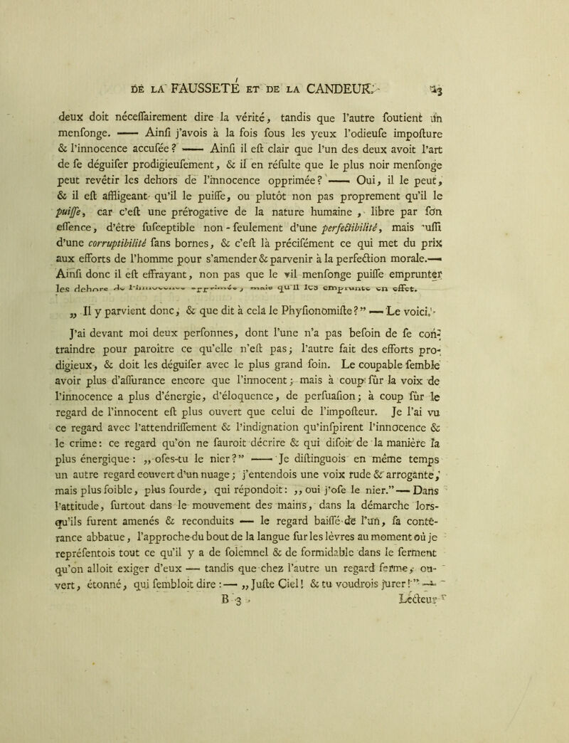 deux: doit nécefTairement dire la vérité, tandis que l’autre foutient iln menfonge. — Ainfi j’avois à la fois fous les yeux l’odieufe impollure & l’innocence accufée ? — Ainfi il eft clair que l’un des deux avoit l’art de fe déguifer prodigieufement, & il en réfulte que le plus noir menfonge peut revêtir les dehors de l’innocence opprimée?'—» Oui, il le peut, & il eft affligeant' qu’il le puiffe, ou'plutôt non pas proprement qu’il le puijfe, car c’ell une prét’ogative de la nature humaine libre par fon elfence, d’étre fufceptible non - feulement d’une perfeSHhilitê, mais uffl d’une corruptihilité fans bornes, & c’ell là précifément ce qui met du prix aux efforts de l’homme pour s’amender & parvenir à la perfedion morale.-— Ainfi donc il ell effrayant, non pas que le vil-menfonge puiffe emprunter les rîehorc J nnnio <J^U. 11 lC3 WJ1 - Il y parvient donc,’ & que dit à cela le Phyfionomifle?” — Le voici> J’ai devant moi deux perfonnes, dont l’une n’a pas befoin de fe coh^ traindre pour paroître ce qu’elle n’efl pas ; l’autre fait des efforts pro- digieux-, & doit les déguifer avec le plus grand foin. Le coupable femble avoir plus d’affurance encore que l’innocent ; -mais à coupTûrla voix de l’iiinocence a plus d’énergie, d’éloquence, de perfuafion; à coup fur le regard de l’innocent efl plus ouvert que celui de l’impofleur. Je l’ai vu ce regard avec l’attendriffement & l’indignation qu’infpirent l’innocence & le crime: ce regard qu’on ne fauroit décrire & qui difoit de * la manière la plus énergique : ,,-ofes-tu le nier?’^ ——^ Je diflinguois' en même temps un autre regard couvert d’un nuage ; j’entendois une voix rude &'arrogante,’ ' mais plusfoible, phisfourde> qui répondoit: ,,oui j’ofe le nier.”—-Dans ’ l’attitude, furtout dans le mouvement des mains, dans la démarche lors- qu’ils furent amenés & reconduits — le regard baiffé'de run, fa conté- rance abbatue, l’approche du bout de la langue fur les lèvres au moment où je - repréfentois tout ce qu’il y a de folemnel & de formidable dans le ferment qu’on alloit exiger d’eux — tandis que-chez l’autre un regard ferme,* ou- vert , étonné, qui fembloit dire :— „ Julie Ciel I & tu voudrois jurer ~ B--3 - Lèdeur-^