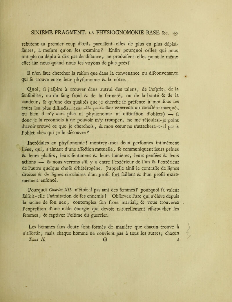 Tebutent au premier coup d’oeil, paroifTent - elles de plus en plus déplai- fautes, à mefure qu’on les examine? Enfin pourquoi celles qui nous ont plu ou déplu à dix pas de diftance, ne produifent-elles point le même effet fur nous quand nous les voyons de plus près ? Il n’en faut chercher la raifon que dans la convenance ou difconvenance qui fe trouve entre leur phyfionomie & la nôtre. Quoi, fl j’afpire à trouver dans autrui des talens, de l’efprit, de la fenfibilité, ou du fang froid & de la fermeté, ou de la bonté & de la candeur, & qu’une des qualités que je cherche fe préfente à moi fous les traits les plus diflinéls» Ccar pHe porte fans contredit un caraélere marqué, ou bien il n’y aura plus ni phyfionomie ni diflindion d’objets) —: fi donc je la reconnois à ne pouvoir m’y tromper, ne me réjouirai-je point d’avoir trouvé ce que je cherchois, & mon cœur ne s’attachera-t-il pas à l’objet chèz qui je le découvre ? Incrédules en phyfionomie! montrez-moi deux perfonnes intimement liées, qui, s’aimant d’une affedion mutuelle, fe communiquent leurs peines & leurs plaifirs, leurs fentimens & leurs lumières, leurs penfées & leurs adions — & nous verrons s’il y a entre l’extérieur de l’un & l’extérieur de l’autre quelque chofe d’hétérogène. J’appelle ainfi le contrafte de lignes droites & de lignes rirrulaires d’un profil fort faillant & d’un profil extrê- mement enfoncé. Pourquoi Charles XII. n’étoit-il pas ami des femmes ? pourquoi fa valeur faifoit-elle l’admiration de fes ennemis? Obfervez l’arc qui s’élève depuis la racine de fon nez , contemplez fon front martial, & vous trouverez l’expreffton d’une mâle énergie qui devoit naturellement effaroucher les femmes, & captiver l’eftime du guerrier. Les hommes fans doute font formés de manière que chacun trouve à s’affortir; mais chaque homme ne convient pas à tous les autres; chacun Tome IL G ^