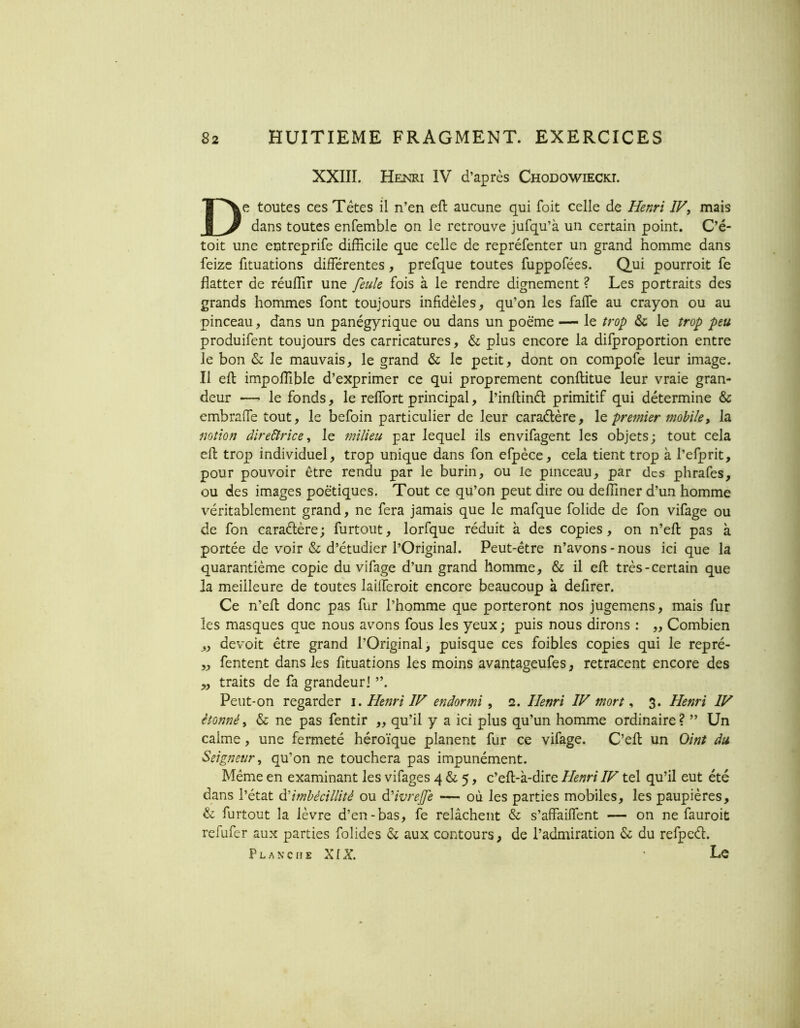 XXIII. Henri IV d’après Chodowieckl De toutes ces Têtes il n’en eft aucune qui foit celle de Henri IV, mais dans toutes enfemble on le retrouve jufqu’à un certain point. C’é- toit une entreprife difficile que celle de repréfenter un grand homme dans feize fituations différentes, prefque toutes fuppofées. Qui pourroit fe flatter de réuffir une feule fois à le rendre dignement ? Les portraits des grands hommes font toujours infidèles, qu’on les faffe au crayon ou au pinceau, dans un panégyrique ou dans un poëme — le trop & le trop peu produifent toujours des carricatures, & plus encore la difproportion entre le bon & le mauvais, le grand & le petit, dont on compofe leur image. Il eft impoffible d’exprimer ce qui proprement conllitue leur vraie gran- deur —^ le fonds, le reffort principal, l’inftinâ: primitif qui détermine & embraffe tout, le befoin particulier de leur caraélère, le premier mobile, la mîion dîre&rice, le milieu par lequel ils envifagent les objets; tout cela eft trop individuel, trop unique dans fon efpèce, cela tient trop à l’efprit, pour pouvoir être rendu par le burin, ou le pinceau, par des phrafes, ou des images poétiques. Tout ce qu’on peut dire ou deffiner d’un homme véritablement grand, ne fera jamais que le mafque folide de fon vifage ou de fon caraélère; furtout, lorfque réduit à des copies, on n’eft pas à portée de voir & d’étudier l’Original. Peut-être n’avons - nous ici que la quarantième copie du vifage d’un grand homme, & il eft très-certain que la meilleure de toutes lailfcroit encore beaucoup à defirer. Ce n’eft donc pas fur l’homme que porteront nos jugemens, mais fur les masques que nous avons fous les yeux; puis nous dirons : „ Combien „ devoit être grand l’Original, puisque ces foibles copies qui le repré- „ Tentent dans les fituations les moins avantageufes, retracent encore des „ traits de fa grandeur] Peut-on regarder i. Henri IV endormi, 2. Henri IV mort, 3. Henri IV étonné, & ne pas fentir „ qu’il y a ici plus qu’un homme ordinaire? ” Un calme, une fermeté héroïque planent fur ce vifage. C’eft un Oint du Seigneur, qu’on ne touchera pas impunément. Même en examinant les vifages 4 & 5, c’eft-à-dire Henri IV tel qu’il eut été dans l’état dé imbécillité ou déivrejfe — où les parties mobiles, les paupières, & furtout la lèvre d’en-bas, fe relâchent & s’affaiffent — on ne fauroit refufer aux parties folides & aux contours, de l’admiration & du refpcél. P L A N c n E X{X Le