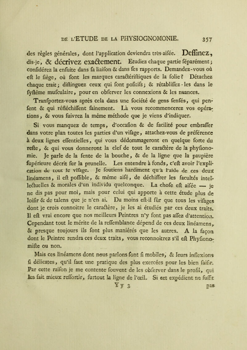 des règles générales, dont l’application deviendra très-aifée. DcffinCZ^, dis-je, & décrivez exaftement. Etudiez chaque partie féparément; confidérez la enfuite dans fa liaifon & dans fes rapports. Demandez-vous où eft le fiège, où font les marques caradériftiques de la folie? Détachez chaque trait ; diftinguez ceux qui font pofitifs ; & rétabliffez - les dans le fyftéme mufculaire, pour en obferver les connexions & les nuances. Tranfportez-vous après cela dans une fociété de gens fenfés, qui pen- fent & qui réfléchilfent fainement. Là vous recommencerez vos opéra^^ lions, & vous fuivrez la même méthode que je viens d’indiquer. Si vous manquez de temps, d’occafion & de facilité pour embralTcr dans votre plan toutes les parties d’un vifage, attachez-vous de préférence à deux lignes elTentielles, qui vous dédommageront en quelque forte du refte, & qui vous donneront la clef de tout le caraélère de la phyfiono- mie. Je parle de la fente de la bouche, & de la ligne que la paupière fupérieure décrit fur la prunelle. Les entendre à fonds, c’eft avoir l’explh cation de tout le vifage. Je foutiens hardiment qmà l’aide de ces deux linéamens, il eft poffible, & même aifé, de déchiffrer les facultés intel- leHuelles & morales d’un individu quelconque. La chofe eft aifée je ne dis pas pour moi, mais pour celui qui apporte à cette étude plus de loifir & de talens que je n’en ai. Du moins eft-il fur que tous les vifages dont je crois connoître le caradère, je les ai étudiés par ces deux traits. 11 eft vrai encore que nos meilleurs Peintres n’y font pas affez d’attention. Cependant tout le mérite de la relTemblance dépend de ces deux linéamens, & presque toujours ils font plus maniérés que les autres. A la façon dont le Peintre rendra ces deux traits, vous reconnoîtrez s’il eft Phyfiono- mifte ou non. Mais ces linéamens dont nous-parlons font fi mobiles, & leurs inflexions fl délicates, qu’il faut une pratique des plus exercées pour les bien faifr. Par cette raifon je me contente fouvent de les obferver dans le profl, qui les fait mieux reffortir,. furtout la ligne de l’œil.- Si cet expédient ne fufft Y y 3. pas.