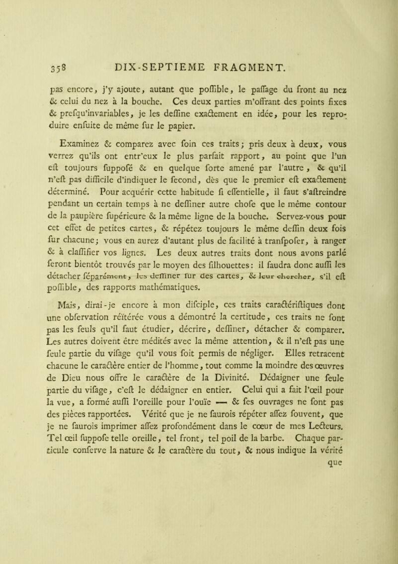 pas encore, j’y ajoute, autant que poflible, le paffage du front au nez (k celui du nez à la bouche. Ces deux parties m’offrant des points fixes & prefqu’invariables, je les deffine exadement en idée, pour les repro- duire enfuite de même fur le papier. Examinez & comparez avec foin ces traits; pris deux à deux, vous verrez qu’ils ont entr’eux le plus parfait rapport, au point que l’un efl toujours fuppofé & en quelque forte amené par l’autre , & qu’il n’efl pas difficile d’indiquer le fécond, dès que le premier efl exaélement déterminé. Pour acquérir cette habitude fi effentielle, il faut s’aftreindre pendant un certain temps à ne deffiner autre chofe que le même contour de la paupière fupérieure & la même ligne de la bouche. Servez-vous pour cet effet de petites cartes, & répétez toujours le même deffin deux fois fur chacune; vous en aurez d’autant plus de facilité à tranfpofer, à ranger & à claffifier vos lignes. Les deux autres traits dont nous avons parlé feront bientôt trouvés par le moyen des filhouettes : il faudra donc auffi les détacher féparément, le» defllner fur des cartes y & leur cKcrcher^ s’il efl poffible, des rapports mathématiques. Mais, dirai-je encore à mon difciple, ces traits caraélérifliques dont une obfervation réitérée vous a démontré la certitude, ces traits ne font pas les feuls qu’il faut étudier, décrire, deffiner, détacher & comparer. Les autres doivent être médités avec la même attention, <Sc il n’eflpas une feule partie du vifage qu’il vous foit permis de négliger. Elles retracent chacune le caraêlère entier de l’homme, tout comme la moindre des oeuvres de Dieu nous offre le caradère de la Divinité. Dédaigner une feule partie du vifage, c’efl le dédaigner en entier. Celui qui a fait l’œil pour la vue, a formé auffi l’oreille pour l’ouïe — & fes ouvrages ne font pas des pièces rapportées. Vérité que je ne faurois répéter affez fouvent, que je ne faurois imprimer affez profondément dans le cœur de mes Ledleurs. Tel œil fuppofe telle oreille, tel front, tel poil de la barbe. Chaque par- ticule conferve la nature & le caradlère du tout, & nous indique la vérité que