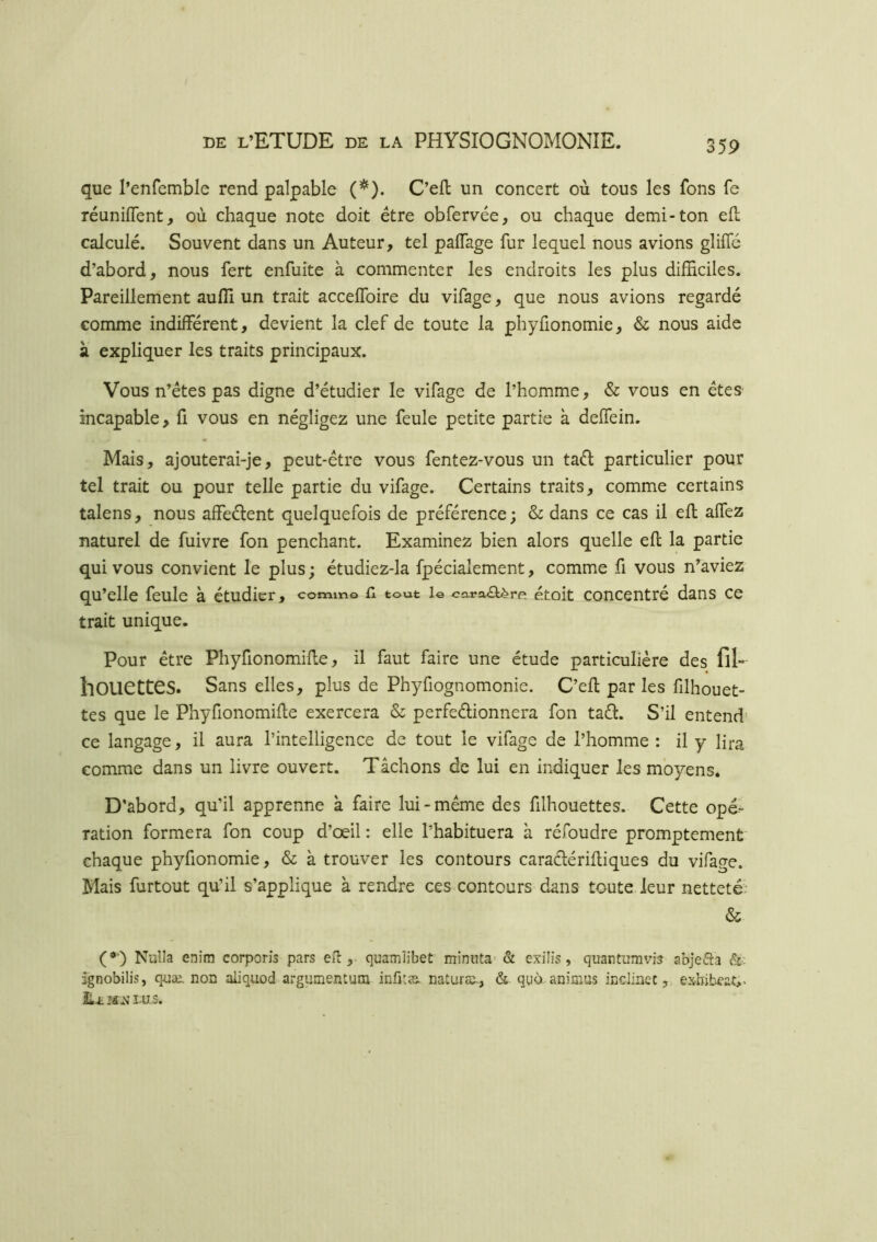 que l’enfemble rend palpable (*). C’eft un concert où tous les fons fe réunifient, où chaque note doit être obfervée, ou chaque demi-ton efl calculé. Souvent dans un Auteur, tel paflage fur lequel nous avions gliflé d’abord, nous fert enfuite à commenter les endroits les plus difhciles. Pareillement aufîi un trait acceflbire du vifage, que nous avions regardé comme indifférent, devient la clef de toute la phyfionomie, & nous aide à expliquer les traits principaux. Vous n’êtes pas digne d’étudier le vifage de l’homme, & vous en êtes incapable, fi vous en négligez une feule petite partie à deffein. Mais, ajouterai-je, peut-être vous fentez-vous un taél particulier pour tel trait ou pour telle partie du vifage. Certains traits, comme certains talens, nous affeélent quelquefois de préférence; & dans ce cas il efl allez naturel de fuivre fon penchant. Examinez bien alors quelle efl la partie qui vous convient le plus; étudiez-la fpécialement, comme fi vous n’aviez qu’elle feule à étudier, comm© n tout 1© cai?a<aère étoit concentré dans ce trait unique. Pour être Phyfionomifle, il faut faire une étude particulière des fil» houettes. Sans elles, plus de Phyfiognomonie. C’efl par les filhouet- tes que le Phyfionomifle exercera & perfeélionnera fon taél. S’il entend* ce langage, il aura l’intelligence de tout le vifage de l’homme : il y lira comme dans un livre ouvert. Tâchons de lui en indiquer les moyens. D'abord, qu’il apprenne à faire lui-même des filhouettes. Cette opé- ration formera fon coup d’œil : elle l’habituera à réfoudre promptement chaque phyfionomie, & à trouver les contours caraélérifliques du vifage. Mais furtout qu’il s’applique à rendre ces contours dans toute leur netteté; & (*■) Nuîla enim corporis pars eil, quamîibet minuta' & cxilis, quantumvia abjefta & îgnobilis, quæ. non aliquod argiimentuna infitæ. natura^., & qtibi animas inclinée, exbibe'at,^