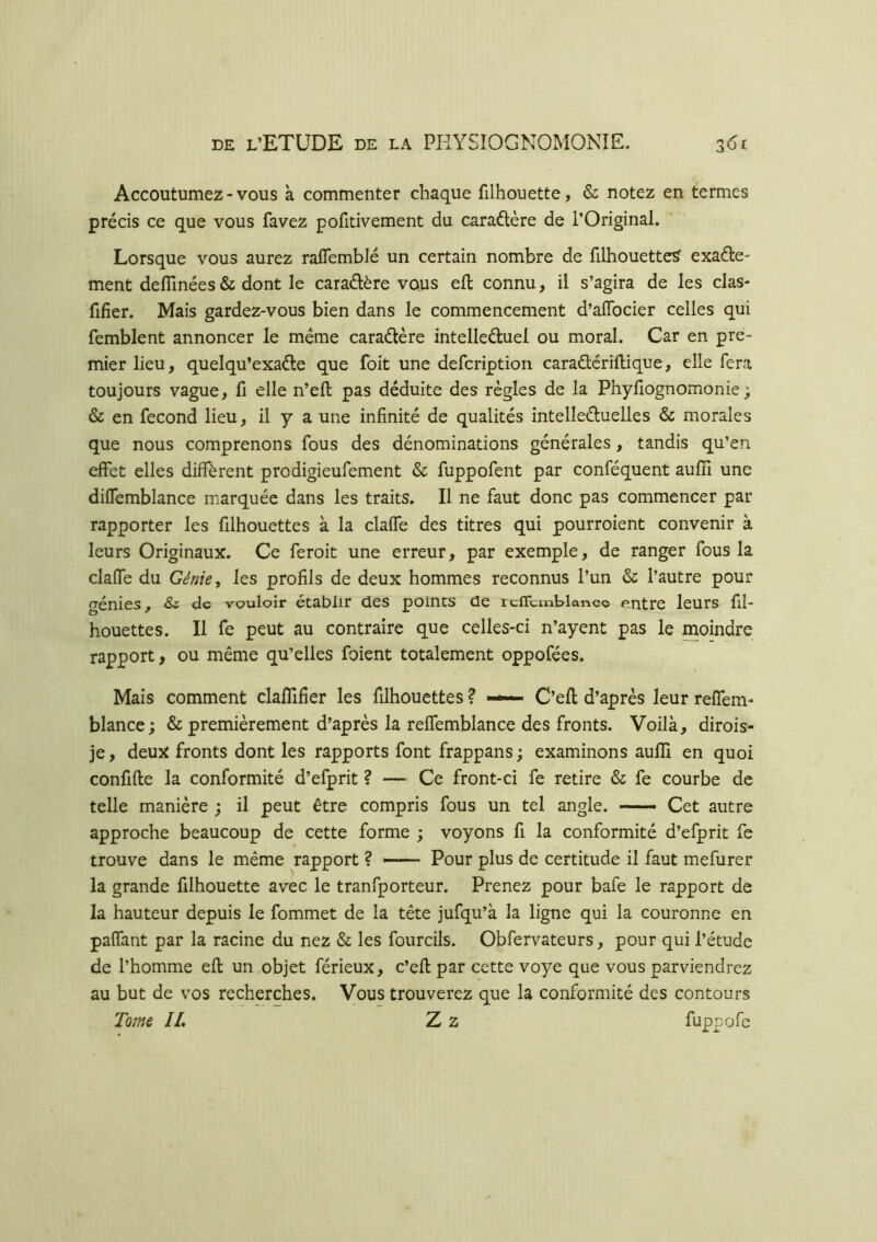 Accoutumez-vous à commenter chaque filhouette, & notez en termes précis ce que vous favez pofitivement du caradlère de l’Original. Lorsque vous aurez raflemblé un certain nombre de filhouette^ exacte- ment defilnées & dont le caractère vous eft connu, il s’agira de les clas- fifier. Mais gardez-vous bien dans le commencement d’aflbcier celles qui femblent annoncer le meme caraCtère intellectuel ou moral. Car en pre- mier lieu, quelqu’exaCte que foit une defcription caraCtériftique, elle fera toujours vague, fi elle n’eft pas déduite des règles de la Phyfiognomonie ; & en fécond lieu, il y a une infinité de qualités intellectuelles & morales que nous comprenons fous des dénominations générales, tandis qu’en effet elles diffèrent prodigieufement & fuppofent par conféquent auffi une diffemblance marquée dans les traits. Il ne faut donc pas commencer par rapporter les filhouettes à la claffe des titres qui pourroient convenir à leurs Originaux. Ce feroit une erreur, par exemple, de ranger fous la claffe du Génie, les profils de deux hommes reconnus l’un & l’autre pour génies, & de vouloir établir des points de icflLiïiblanco entre leurs fil- houettes. Il fe peut au contraire que celles-ci n’ayent pas le moindre rapport, ou même qu’elles foient totalement oppofées. Mais comment clafîifîer les filhouettes ? —— C’ell d’après leur reffeni- blance; & premièrement d’après la reffemblance des fronts. Voilà, dirois- je, deux fronts dont les rapports font frappans ; examinons aulîi en quoi confifle la conformité d’efprit ? —^ Ce front-ci fe retire & fe courbe de telle manière ; il peut être compris fous un tel angle. — Cet autre approche beaucoup de cette forme ; voyons fi la conformité d’efprit fe trouve dans le même rapport ? Pour plus de certitude il faut mefurer la grande filhouette avec le tranfporteur. Prenez pour bafe le rapport de la hauteur depuis le fommet de la tête jufqu’à la ligne qui la couronne en paffant par la racine du nez & les fourcils. Obfervateurs, pour qui l’étude de l’homme efl un .objet férieux, c’efi: par cette voye que vous parviendrez au but de vos recherches. Vous trouverez que la conformité des contours Tome JL Z z fiappofe