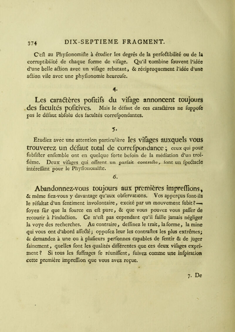 C’efl au Phyfionomifte à étudier les degrés de la perfeélibilité ou de la corruptibilité de chaque forme de vifage. Qu’il combine fouvent l’idée d’une belle aétion avec un vifage rebutant, & réciproquement l’idée d’une aélion vile avec une phyüonomie heureufe. 4- Les caraétères pofitifs du vifage annoncent toujours . des facultés poficives. Mais le défaut de ces caraâères ne fuppofc pas le défaut abfolu des facultés correlpondantes. 5. Etudiez avec une attention particulière IcS vifagCS aUXCjUels VOUS trouverez un défaut total de correfpondance ; ceux qui pour fubfifler enfemble ont en quelque forte befoin de la médiation d’un troi- fième. Deux vifages qui offrent un parfait contraffe, font un fpeélacle intéreffant pour le Phyfioiioinille. 6. Abandonnez-vous toujours aux premières fmpreflions^ & même fiez-vous y davantage qu’aux obfervations. Vos apperçus font-ils le réfultat d’un fentiment involontaire, excité par un mouvement fubit ? —• foyez fur que la fource en eft pure, & que vous pouvez vous paffer de recourir à l’indudlion. Ce n’eft pas cependant qu’il faille jamais négliger la voye des recherches. Au contraire, deffinez le trait, la forme, la mine qui vous ont d’abord affeâé ; oppofez leur les contraffes les plus extrêmes; & demandez à une ou à plufieurs perfonnes capables de fentir & de juger fainement, quelles font les qualités différentes que ces deux vifages expri- ment ? Si tous les fuffrages fe réuniffent, fuivez comme une infpiration cette première imprefifion que vous avez reçue. 7. De