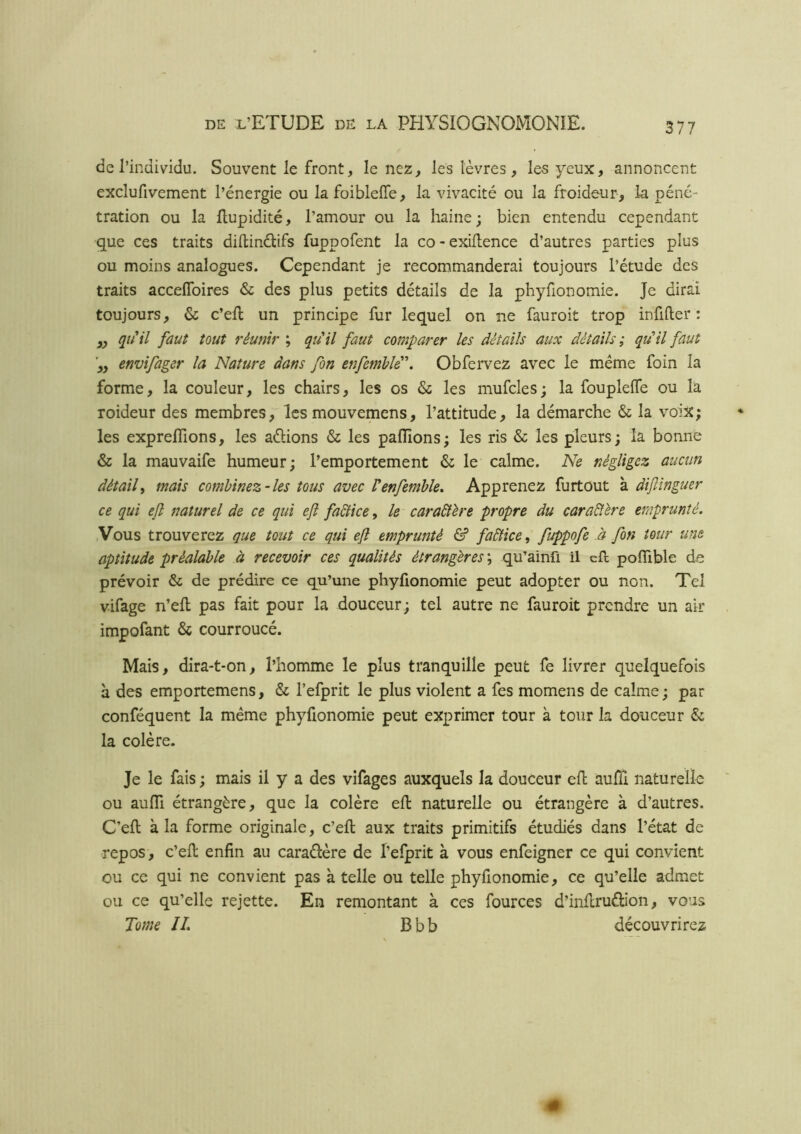 de l’individu. Souvent le front, le nez, les lèvres, les yeux, annoncent exclufivement l’énergie ou lafoiblelTe, la vivacité ou la froideur, la péné- tration ou la Eupidité, l’amour ou la haine; bien entendu cependant que ces traits diftinélifs fuppofent la co-exiEence d’autres parties plus ou moins analogues. Cependant je recommanderai toujours l’étude des traits accelToires &c des plus petits détails de la phyfionomie. Je dirai toujours, & c’eE un principe fur lequel on ne fauroit trop infifter : ,, qu*il faut tout réunir ; qîiil faut comparer les détails aux détails ; qu’il faut envifager la Nature dans fin enfemlld\ Obfervez avec le meme foin la forme, la couleur, les chairs, les os & les mufcles; la fouplelTe ou la roideur des membres, les mouvemens, l’attitude, la démarche & la voix; les expreflions, les avions & les paflîons; les ris & les pleurs; la bonne & la mauvâife humeur; l’emportement & le calme. Ne négligez aucun détail^ mais combinez-les tous avec Venfemble. Apprenez furtout à dijlinguer ce qui ejî naturel de ce qui efi fadlice^ le cara&ère propre du cara&ère emprunté. .Vous trouverez que tout ce qui efl emprunté & faâlice, fuppofe à fin tour une aptitude préalable à recevoir ces qualités étrangères \ qu’ainfi il eE poflible de prévoir & de prédire ce qu’une phyfionomie peut adopter ou non. Tel vifage n’eE pas fait pour la douceur; tel autre ne fauroit prendre un air impofant & courroucé. Mais, dira-t-on, l’homme le plus tranquille peut fe livrer quelquefois a des emportemens, & l’efprit le plus violent a fes momens de calme; par conféquent la même phyfionomie peut exprimer tour à tour la douceur & la colère. Je le fais ; mais il y a des vifages auxquels la douceur eE auEi naturelle ou aufli étrangère, que la colère eE naturelle ou étrangère à d’autres. C’eE à la forme originale, c’eE aux traits primitifs étudiés dans l’état de repos, c’eE enfin au caraélère de l’elprit à vous enfeigner ce qui convient ou ce qui ne convient pas à telle ou telle phyfionomie, ce qu’elle admet ou ce qu’elle rejette. En remontant à ces fources d’inEruélion, vous Tome IL Bbb découvrirez