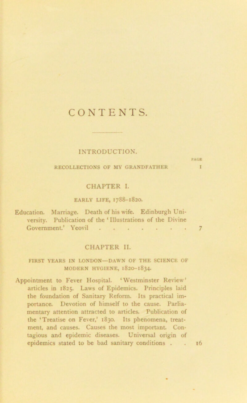 CONTENTS. INTRODUCTION. PACE RECOLLECTIONS OF MY GRANDFATHER I CHAPTER I. EARLY LIFE, 1788-1820. Education. Marriage. Death of his wife. Edinburgh Uni- versity. Publication of the ‘ Illustrations of the Divine Government.’ Yeovil 7 CHAPTER II. FIRST YEARS IN LONDON—DAWN OF THE SCIENCE OF MODERN HYGIENE, 1820-1834. Appointment to Fever Hospital. ‘Westminster Review’ articles in 1825. Laws of Epidemics. Principles laid the foundation of Sanitary Reform. Its practical im- portance. Devotion of himself to the cause. Parlia- mentary attention attracted to articles. Publication of the ‘Treatise on Fever,’ 1830. Its phenomena, treat- ment, and causes. Causes the most important. Con- tagious and epidemic diseases. Universal origin of epidemics stated to be bad sanitary conditions . . 16
