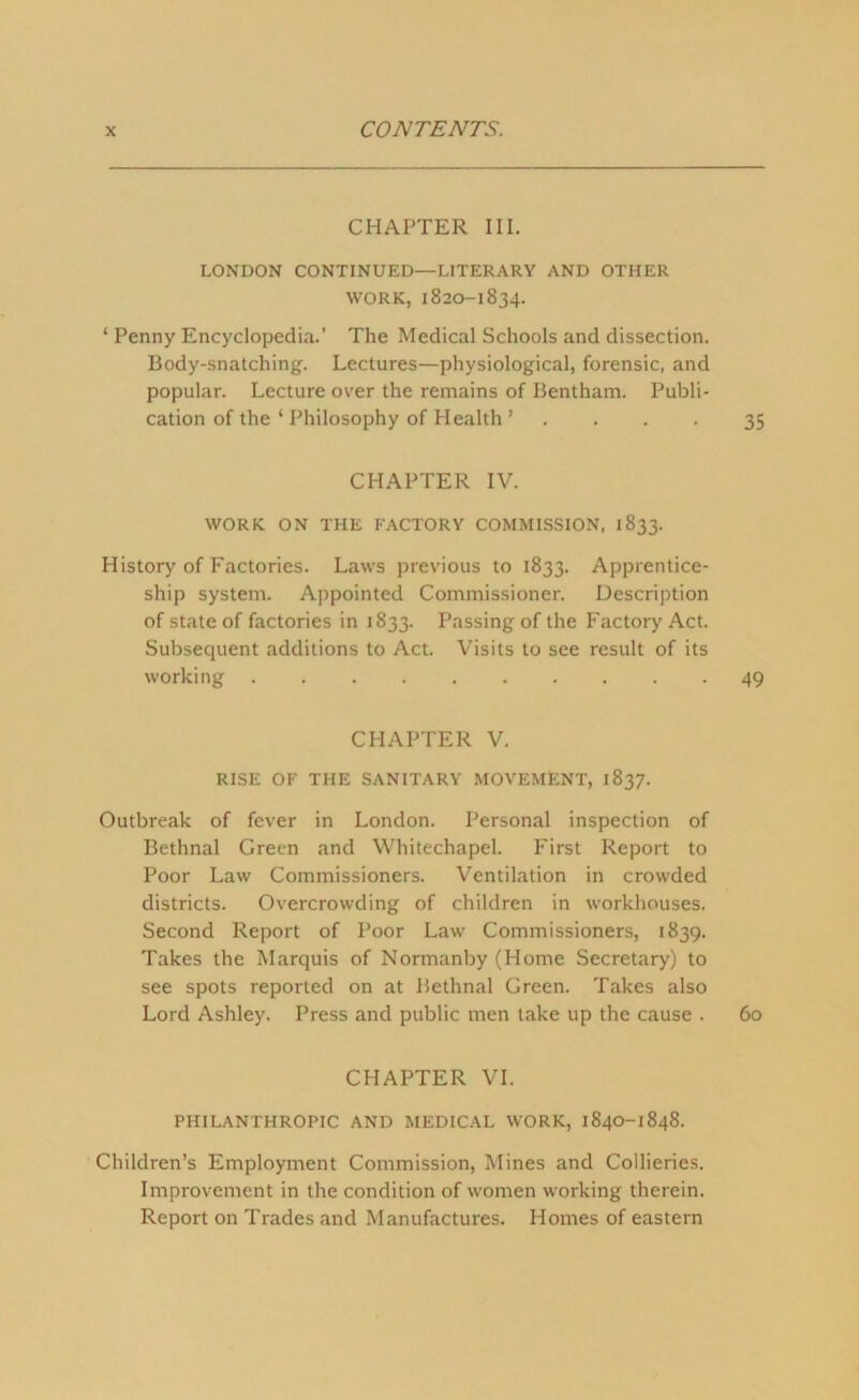 CHAPTER III. LONDON CONTINUED—LITERARY AND OTHER WORK, 1820-1834. * Penny Encyclopedia.’ The Medical Schools and dissection. Body-snatching. Lectures—physiological, forensic, and popular. Lecture over the remains of Bentham. Publi- cation of the ‘ Philosophy of Health ’ . . . . 35 CHAPTER IV. WORK ON THE FACTORY COMMISSION, 1833. History of Factories. Laws previous to 1833. Apprentice- ship system. Appointed Commissioner. Description of state of factories in 1833. Passing of the Factory Act. Subsequent additions to Act. Visits to see result of its working 49 CHAPTER V. RISE OF THE SANITARY MOVEMENT, 1837. Outbreak of fever in London. Personal inspection of Bethnal Green and Whitechapel. First Report to Poor Law Commissioners. Ventilation in crowded districts. Overcrowding of children in workhouses. Second Report of Poor Law Commissioners, 1839. Takes the Marquis of Normanby (Home Secretary) to see spots reported on at Bethnal Green. Takes also Lord Ashley. Press and public men take up the cause . 60 CHAPTER VI. PHILANTHROPIC AND MEDICAL WORK, 1840-1848. Children’s Employment Commission, Mines and Collieries. Improvement in the condition of women working therein. Report on Trades and Manufactures. Homes of eastern
