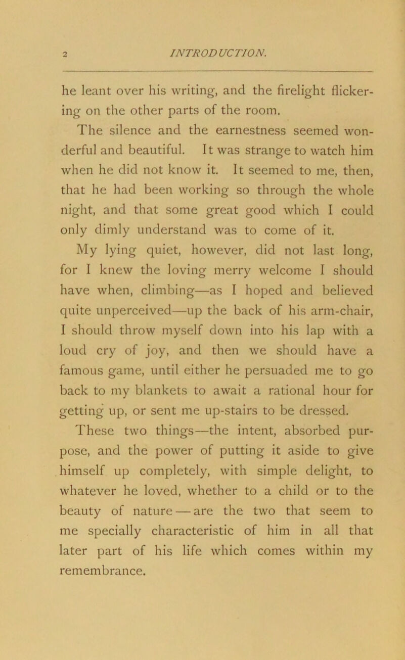 he leant over his writing, and the firelight flicker- ing on the other parts of the room. The silence and the earnestness seemed won- derful and beautiful. It was strange to watch him when he did not know it. It seemed to me, then, that he had been working so through the whole night, and that some great good which I could only dimly understand was to come of it. My lying quiet, however, did not last long, for I knew the loving merry welcome I should have when, climbing—as I hoped and believed quite unperceived—up the back of his arm-chair, I should throw myself down into his lap with a loud cry of joy, and then we should have a famous game, until either he persuaded me to go back to my blankets to await a rational hour for getting up, or sent me up-stairs to be dressed. These two things—the intent, absorbed pur- pose, and the power of putting it aside to give himself up completely, with simple delight, to whatever he loved, whether to a child or to the beauty of nature — are the two that seem to me specially characteristic of him in all that later part of his life which comes within my remembrance.