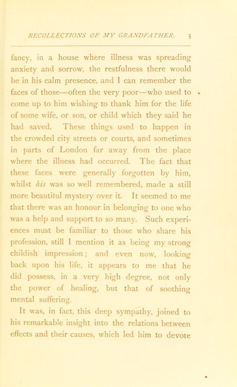 fancy, in a house where illness was spreading anxiety and sorrow, the restfulness there would be in his calm presence, and I can remember the faces of those—often the very poor—who used to come up to him wishing to thank him for the life of some wife, or son, or child which they said he had saved. These things used to happen in the crowded city streets or courts, and sometimes in parts of London far away from the place where the illness had occurred. The fact that these faces were generally forgotten by him, whilst his was so well remembered, made a still more beautilul mystery over it. It seemed to me that there was an honour in belonging to one who was a help and support to so many. Such experi- ences must be familiar to those who share his profession, still I mention it as being my strong childish impression; and even now, looking back upon his life, it appears to me that he did possess, in a very high degree, not only the power of healing, but that of soothing mental suffering. It was, in fact, this deep sympathy, joined to his remarkable insight into the relations between effects and their causes, which led him to devote