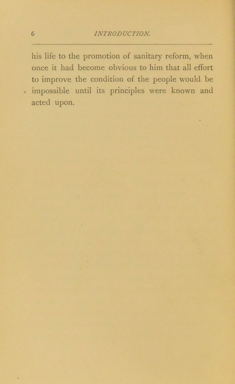 his life to the promotion of sanitary reform, when once it had become obvious to him that all effort to improve the condition of the people would be . impossible until its principles were known and acted upon.