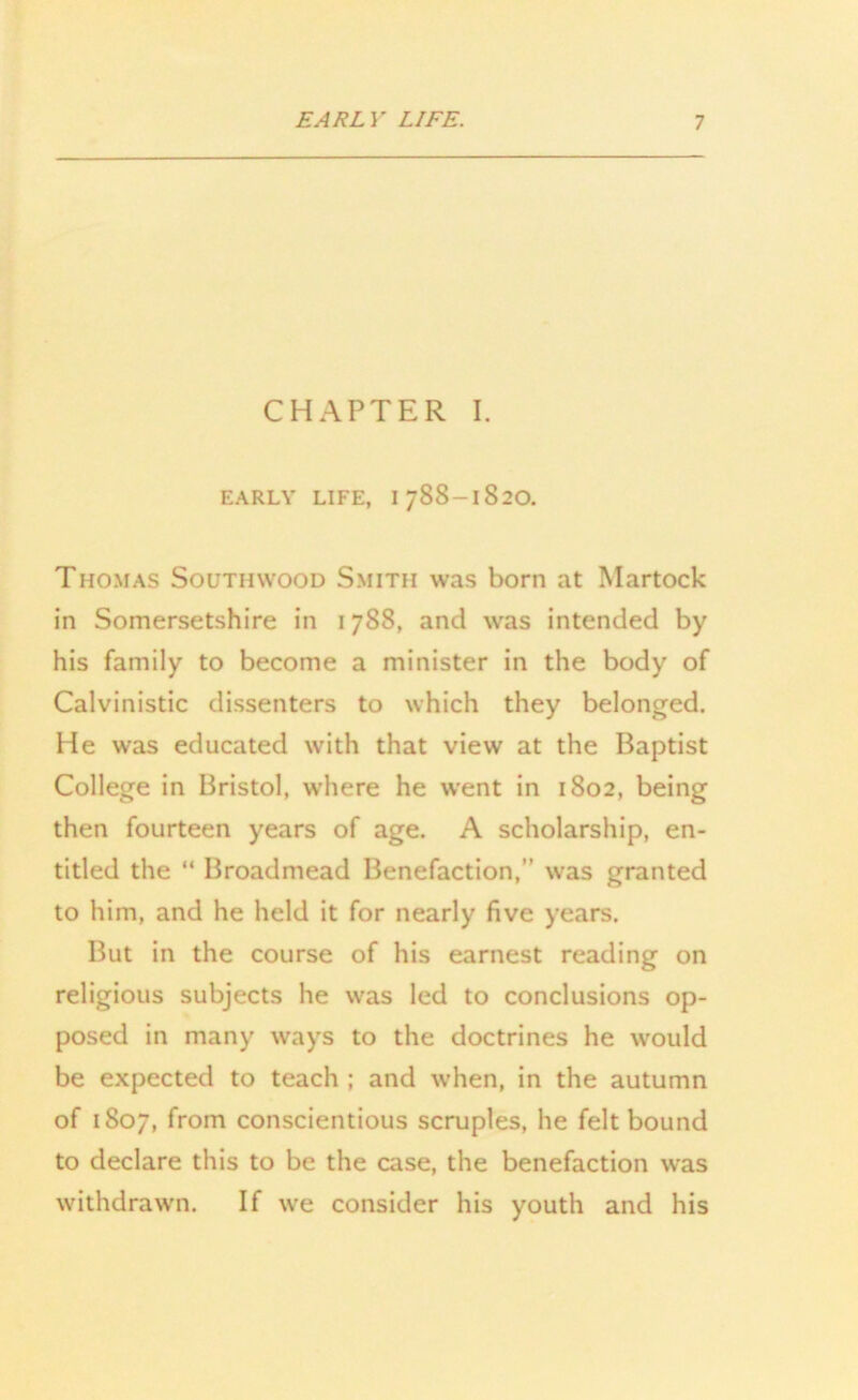 CHAPTER I. EARLY LIFE, 1788-1820. Thomas Soutiiwood Smith was born at Martock in Somersetshire in 1788, and was intended by his family to become a minister in the body of Calvinistic dissenters to which they belonged. He was educated with that view at the Baptist College in Bristol, where he went in 1802, being then fourteen years of age. A scholarship, en- titled the “ Broadmead Benefaction, was granted to him, and he held it for nearly five years. But in the course of his earnest reading on religious subjects he was led to conclusions op- posed in many ways to the doctrines he would be expected to teach ; and when, in the autumn of 1807, from conscientious scruples, he felt bound to declare this to be the case, the benefaction was withdrawn. If we consider his youth and his