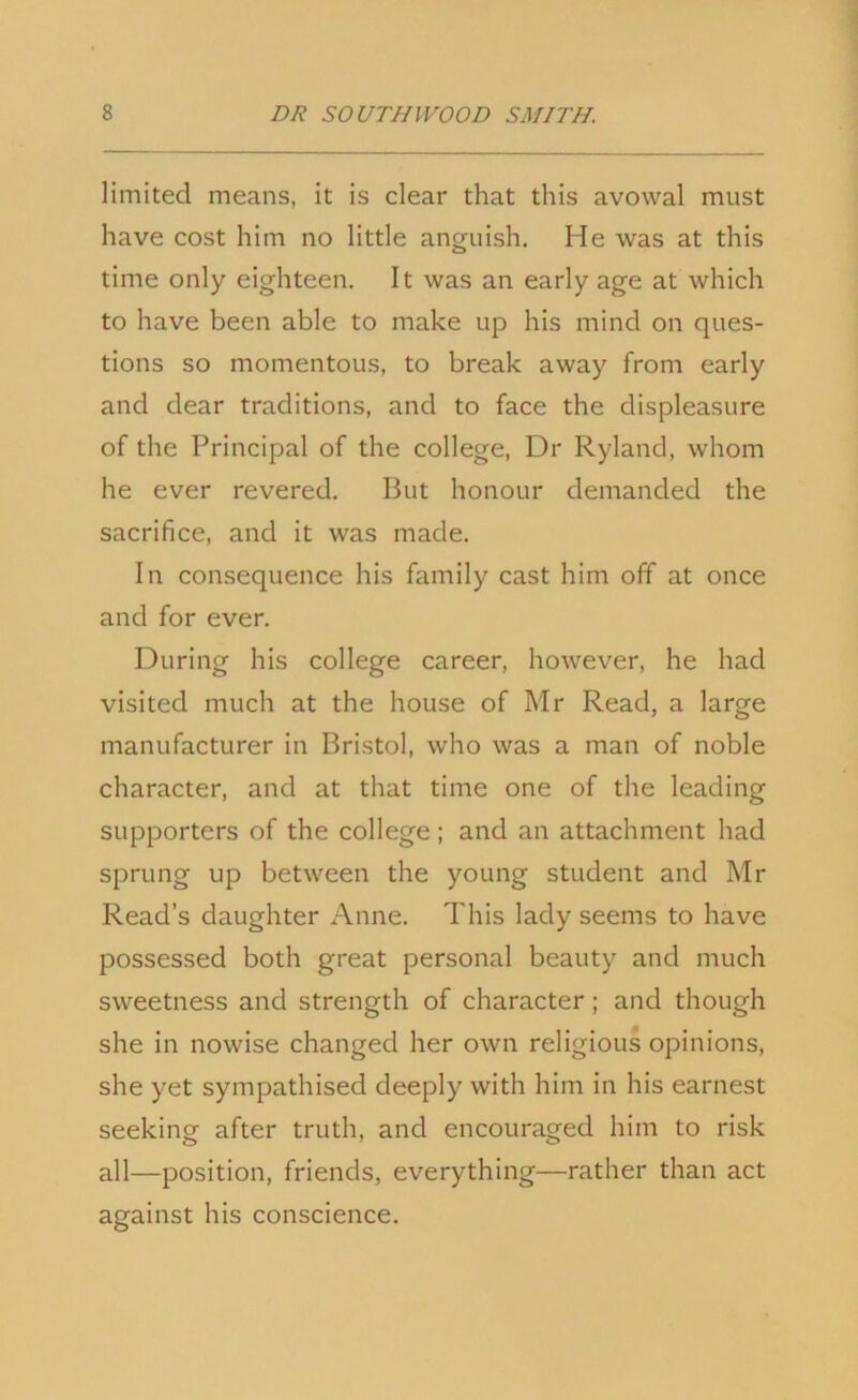 limited means, it is clear that this avowal must have cost him no little anguish. He was at this time only eighteen. It was an early age at which to have been able to make up his mind on ques- tions so momentous, to break away from early and dear traditions, and to face the displeasure of the Principal of the college, Dr Ryland, whom he ever revered. But honour demanded the sacrifice, and it was made. In consequence his family cast him off at once and for ever. During his college career, however, he had visited much at the house of Mr Read, a large manufacturer in Bristol, who was a man of noble character, and at that time one of the leading supporters of the college; and an attachment had sprung up between the young student and Mr Read’s daughter Anne. This lady seems to have possessed both great personal beauty and much sweetness and strength of character; and though she in nowise changed her own religious opinions, she yet sympathised deeply with him in his earnest seeking after truth, and encouraged him to risk all—position, friends, everything—rather than act against his conscience.