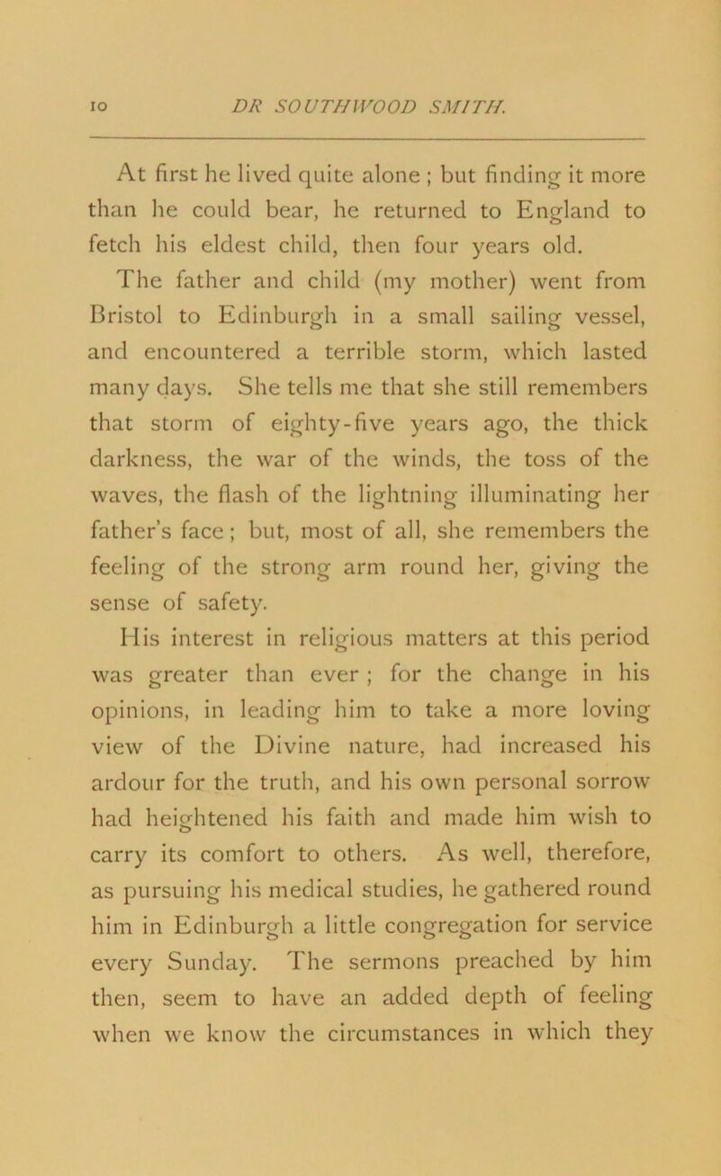 At first he lived quite alone ; but finding it more than he could bear, he returned to England to fetch his eldest child, then four years old. The father and child (my mother) went from Bristol to Edinburgh in a small sailing vessel, and encountered a terrible storm, which lasted many days. She tells me that she still remembers that storm of eighty-five years ago, the thick darkness, the war of the winds, the toss of the waves, the flash of the lightning illuminating her father’s face; but, most of all, she remembers the feeling of the strong arm round her, giving the sense of safety. His interest in religious matters at this period was greater than ever ; for the change in his opinions, in leading him to take a more loving view of the Divine nature, had increased his ardour for the truth, and his own personal sorrow had heightened his faith and made him wish to carry its comfort to others. As well, therefore, as pursuing his medical studies, he gathered round him in Edinburgh a little congregation for service every Sunday. The sermons preached by him then, seem to have an added depth of feeling when we know the circumstances in which they