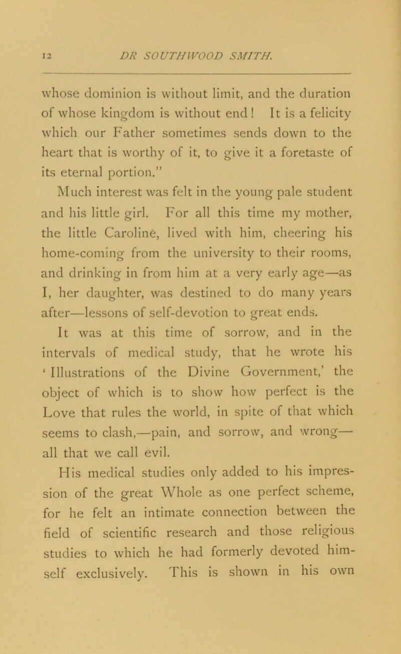 whose dominion is without limit, and the duration of whose kingdom is without end ! It is a felicity which our Father sometimes sends down to the heart that is worthy of it, to give it a foretaste of its eternal portion.” Much interest was felt in the young pale student and his little girl. For all this time my mother, the little Caroline, lived with him, cheering his home-coming from the university to their rooms, and drinking in from him at a very early age—as I, her daughter, was destined to do many years after—lessons of self-devotion to great ends. It was at this time of sorrow, and in the intervals of medical study, that he wrote his ‘ Illustrations of the Divine Government,’ the object of which is to show how perfect is the Love that rules the world, in spite of that which seems to clash,—pain, and sorrow, and wrong— all that we call evil. His medical studies only added to his impres- sion of the great Whole as one perfect scheme, for he felt an intimate connection between the field of scientific research and those religious studies to which he had formerly devoted him- self exclusively. This is shown in his own