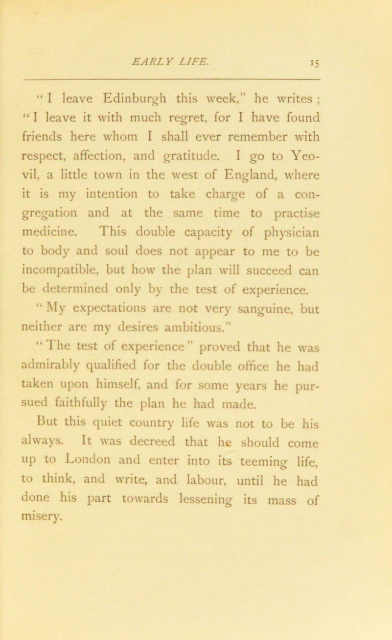 “ I leave Edinburgh this week,” he writes ; “ I leave it with much regret, for I have found friends here whom I shall ever remember with respect, affection, and gratitude. I go to Yeo- vil, a little town in the west of England, where it is my intention to take charge of a con- gregation and at the same time to practise medicine. This double capacity of physician to body and soul does not appear to me to be incompatible, but how the plan will succeed can be determined only by the test of experience. “ My expectations are not very sanguine, but neither are my desires ambitious.” “ The test of experience ” proved that he was admirably qualified for the double office he had taken upon himself, and for some years he pur- sued faithfully the plan he had made. But this quiet country life was not to be his always. It was decreed that he should come up to London and enter into its teeming life, to think, and write, and labour, until he had done his part towards lessening its mass of misery.