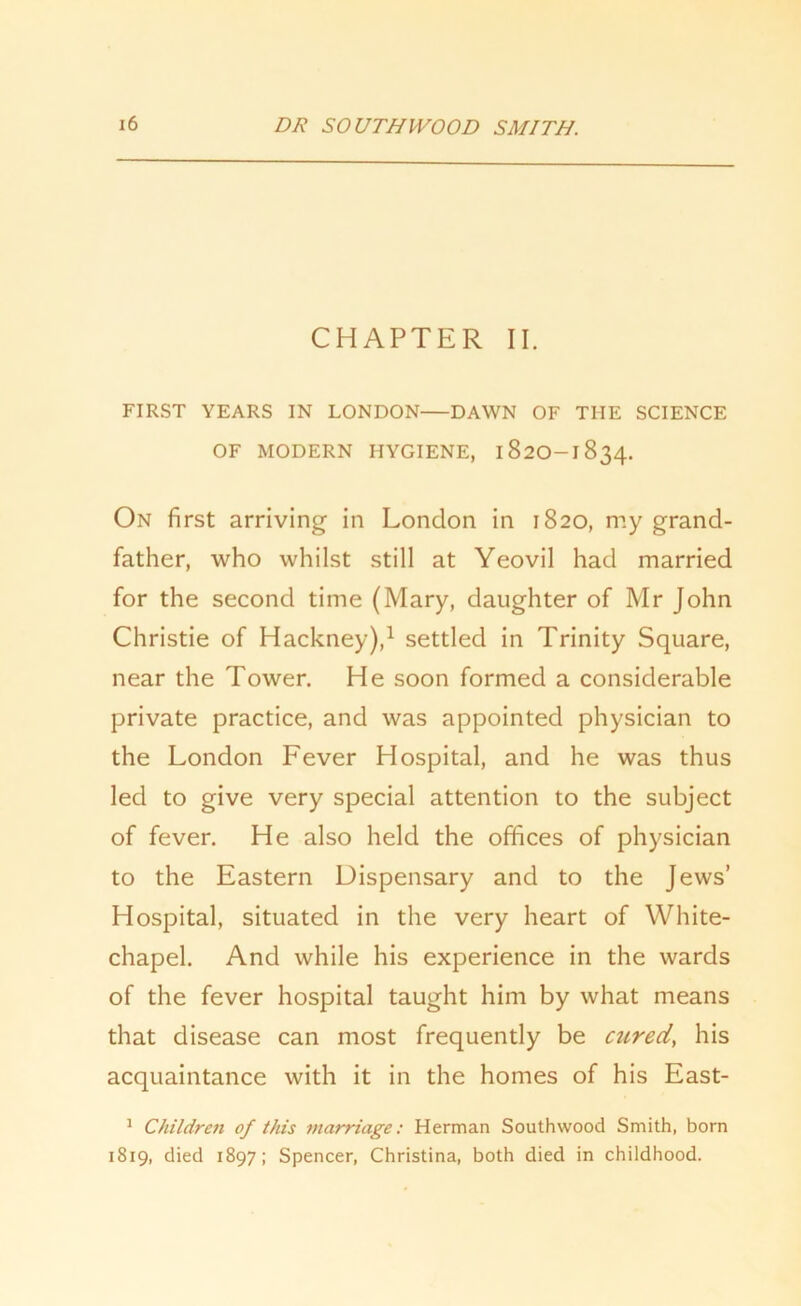 CHAPTER II. FIRST YEARS IN LONDON DAWN OF THE SCIENCE OF MODERN HYGIENE, 182O-1834. On first arriving in London in 1820, my grand- father, who whilst still at Yeovil had married for the second time (Mary, daughter of Mr John Christie of Hackney),1 settled in Trinity Square, near the Tower. He soon formed a considerable private practice, and was appointed physician to the London Fever Hospital, and he was thus led to give very special attention to the subject of fever. He also held the offices of physician to the Eastern Dispensary and to the Jews’ Hospital, situated in the very heart of White- chapel. And while his experience in the wards of the fever hospital taught him by what means that disease can most frequently be cured, his acquaintance with it in the homes of his East- 1 Children of this marriage: Herman Southwood Smith, born 1819, died 1897; Spencer, Christina, both died in childhood.