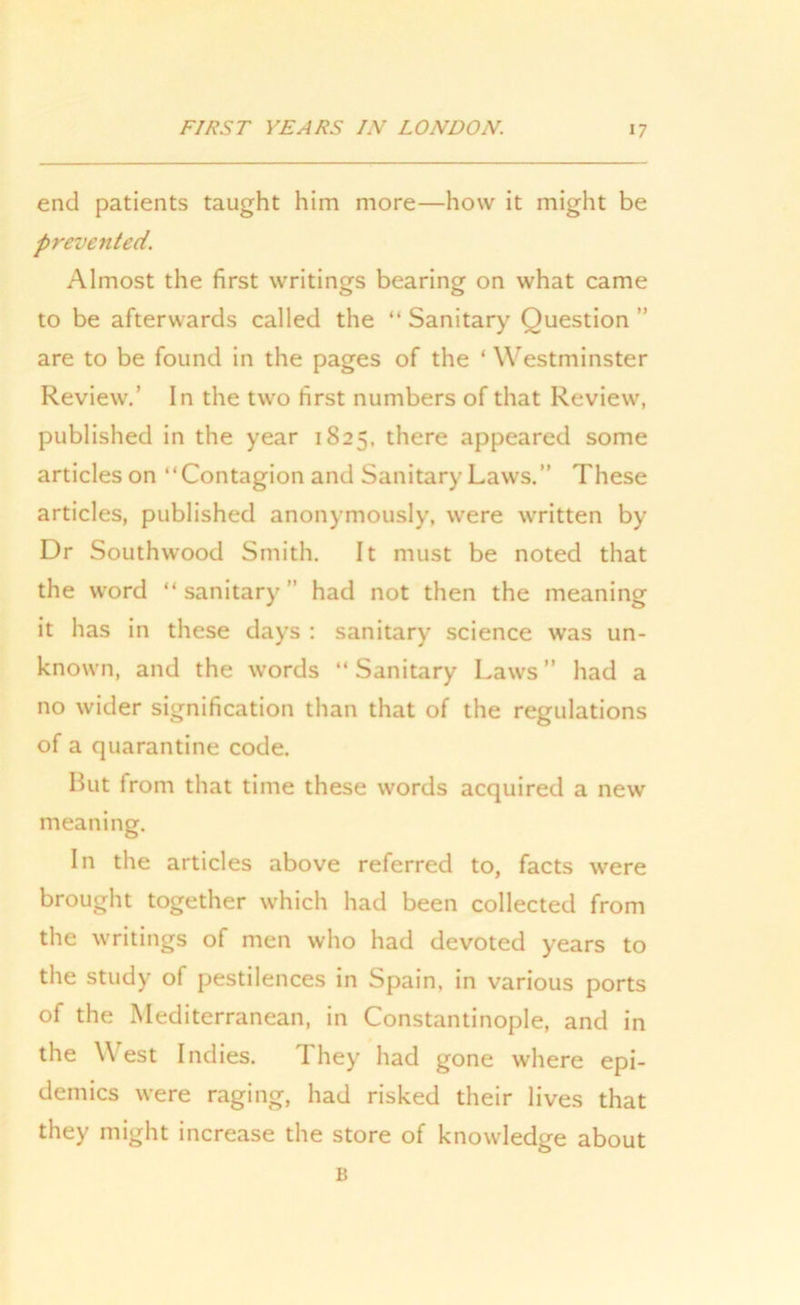 end patients taught him more—how it might be prevented. Almost the first writings bearing on what came to be afterwards called the “ Sanitary Question ” are to be found in the pages of the ‘ Westminster Review.’ In the two first numbers of that Review, published in the year 1825. there appeared some articles on “Contagion and Sanitary Laws.” These articles, published anonymously, were written by Dr Southwood Smith. It must be noted that the word “ sanitary ” had not then the meaning it has in these days : sanitary science was un- known, and the words “Sanitary Laws” had a no wider signification than that of the regulations of a quarantine code. But from that time these words acquired a new meaning. In the articles above referred to, facts were brought together which had been collected from the writings of men who had devoted years to the study of pestilences in Spain, in various ports of the Mediterranean, in Constantinople, and in the \\ est Indies. They had gone where epi- demics were raging, had risked their lives that they might increase the store of knowledge about B