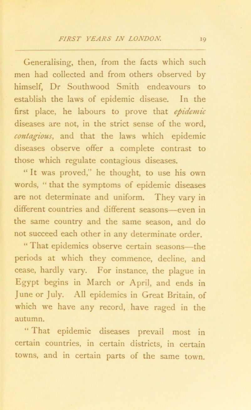 Generalising, then, from the facts which such men had collected and from others observed by himself, Dr Southwood Smith endeavours to establish the laws of epidemic disease. In the first place, he labours to prove that epidemic diseases are not, in the strict sense of the word, contagious, and that the laws which epidemic diseases observe offer a complete contrast to those which regulate contagious diseases. “ It was proved,” he thought, to use his own words, “ that the symptoms of epidemic diseases are not determinate and uniform. They vary in different countries and different seasons—even in the same country and the same season, and do not succeed each other in any determinate order. “ That epidemics observe certain seasons—the periods at which they commence, decline, and cease, hardly vary. For instance, the plague in Egypt begins in March or April, and ends in June or July. All epidemics in Great Britain, of which we have any record, have raged in the autumn. “ That epidemic diseases prevail most in certain countries, in certain districts, in certain towns, and in certain parts of the same town.