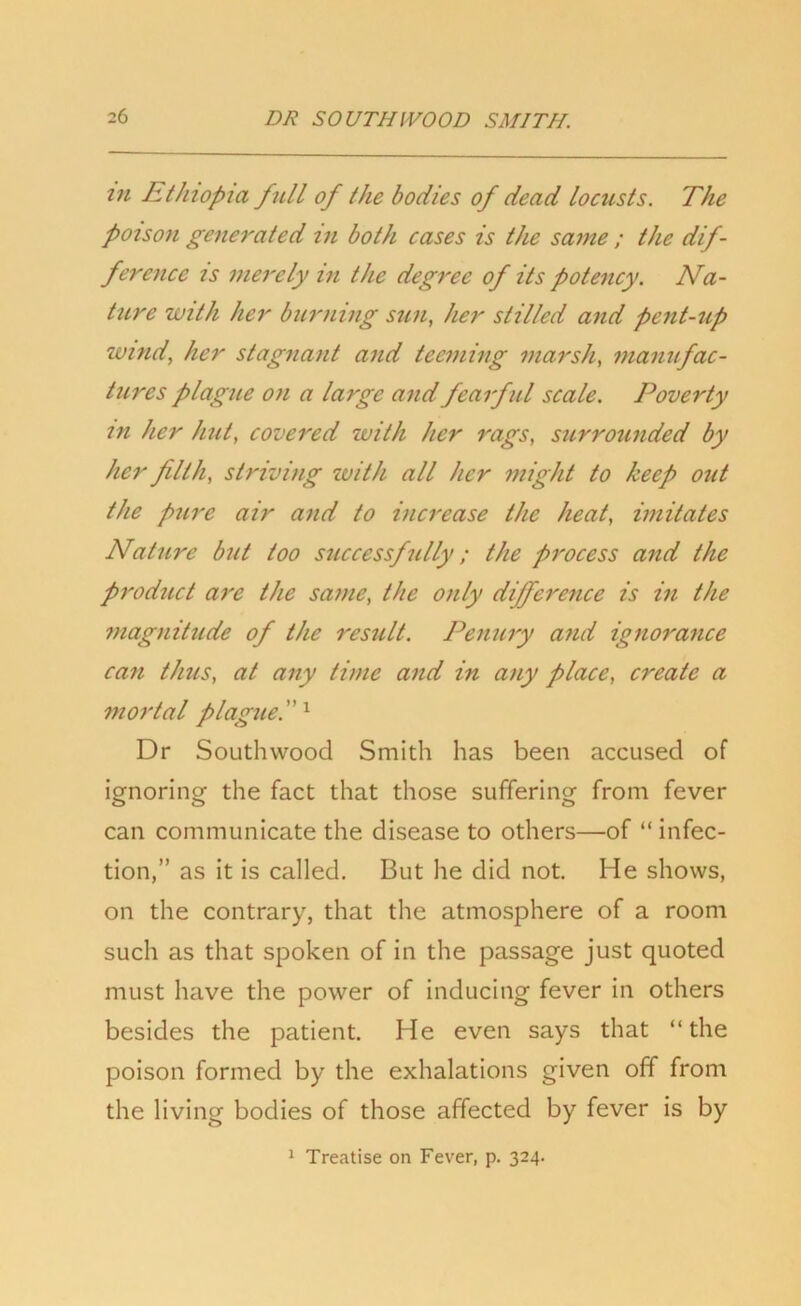 m Ethiopia full of the bodies of dead locusts. The poison generated in both cases is the same ; the dif- ference is merely in the degree of its potency. Na- ture with her burning sun, her stilled and pent-up wind, her stagnant and teeming marsh, manufac- tures plague on a large and fearful scale. Poverty in her hut, covered zvith her rags, surrounded by her filth, striving zvith all her might to keep out the pure air and to increase the heat, imitates Nature but too successfully; the process and the product are the same, the only difference is in the magnitude of the result. Penury and ignorance can thus, at any time and in any place, create a mortal plague. 1 Dr Southwood Smith has been accused of ignoring the fact that those suffering from fever can communicate the disease to others—of “ infec- tion,” as it is called. But he did not. He shows, on the contrary, that the atmosphere of a room such as that spoken of in the passage just quoted must have the power of inducing fever in others besides the patient. He even says that “the poison formed by the exhalations given off from the living bodies of those affected by fever is by 1 Treatise on Fever, p. 324.