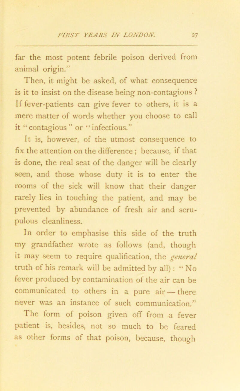 far the most potent febrile poison derived from animal origin.” Then, it might be asked, of what consequence is it to insist on the disease being non-contagious ? If fever-patients can give fever to others, it is a mere matter of words whether you choose to call it “ contagious ” or “ infectious.” It is, however, of the utmost consequence to fix the attention on the difference ; because, if that is done, the real seat of the danger will be clearly seen, and those whose duty it is to enter the rooms of the sick will know that their danger rarely lies in touching the patient, and may be prevented by abundance of fresh air and scru- pulous cleanliness. In order to emphasise this side of the truth my grandfather wrote as follows (and, though it may seem to require qualification, the general truth of his remark will be admitted by all): “ No fever produced by contamination of the air can be communicated to others in a pure air — there never was an instance of such communication.” The form of poison given off from a fever patient is, besides, not so much to be feared as other forms of that poison, because, though