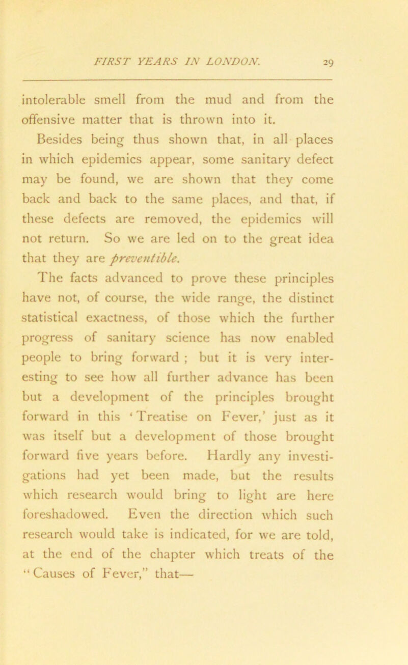 intolerable smell from the mud and from the offensive matter that is thrown into it. Besides being thus shown that, in all places in which epidemics appear, some sanitary defect may be found, we are shown that they come back and back to the same places, and that, if these defects are removed, the epidemics will not return. So we are led on to the great idea that they are preventible. The facts advanced to prove these principles have not, of course, the wide range, the distinct statistical exactness, of those which the further progress of sanitary science has now enabled people to bring forward ; but it is very inter- esting to see how all further advance has been but a development of the principles brought forward in this ‘Treatise on Fever,’ just as it was itself but a development of those brought forward five years before. Hardly any investi- gations had yet been made, but the results which research would bring to light are here foreshadowed. Even the direction which such research would take is indicated, for we are told, at the end of the chapter which treats of the “Causes of Fever,” that—