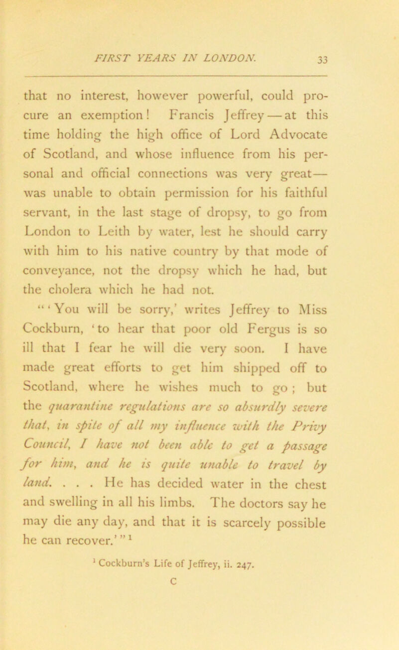 that no interest, however powerful, could pro- cure an exemption! Francis Jeffrey — at this time holding the high office of Lord Advocate of Scotland, and whose influence from his per- sonal and official connections was very great— was unable to obtain permission for his faithful servant, in the last stage of dropsy, to go from London to Leith by water, lest he should carry with him to his native country by that mode of conveyance, not the dropsy which he had, but the cholera which he had not. “‘You will be sorry,’ writes Jeffrey to Miss Cockburn, ‘to hear that poor old Fergus is so ill that I fear he will die very soon. I have made great efforts to get him shipped off to Scotland, where he wishes much to go ; but the quarantine regulations are so absurdly severe that, in spite of all my influence with the Privy Council I have not been able to get a passage for him, and he is quite unable to travel by land. ... He has decided water in the chest and swelling in all his limbs. The doctors say he may die any day, and that it is scarcely possible he can recover.' ” 1 1 Cockburn’s Life of Jeffrey, ii. 247. C