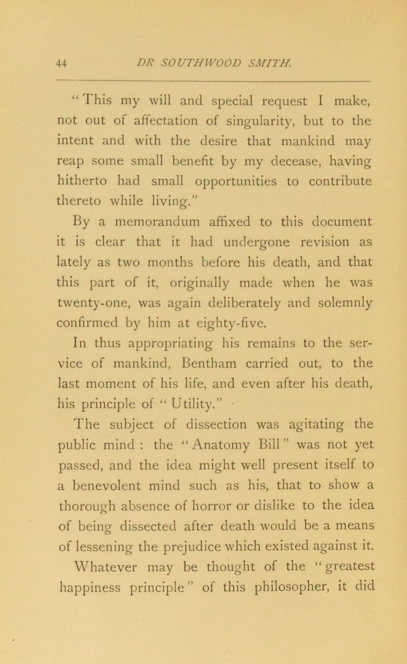 “ This my will and special request I make, not out of affectation of singularity, but to the intent and with the desire that mankind may reap some small benefit by my decease, having hitherto had small opportunities to contribute thereto while living.” By a memorandum affixed to this document it is clear that it had undergone revision as lately as two months before his death, and that this part of it, originally made when he was twenty-one, was again deliberately and solemnly confirmed by him at eighty-five. In thus appropriating his remains to the ser- vice of mankind, Bentham carried out, to the last moment of his life, and even after his death, his principle of “ Utility.” • The subject of dissection was agitating the public mind: the “Anatomy Bill” was not yet passed, and the idea might well present itself to a benevolent mind such as his, that to show a thorough absence of horror or dislike to the idea of beincr dissected after death would be a means of lessening the prejudice which existed against it. Whatever may be thought of the “ greatest happiness principle ” of this philosopher, it did