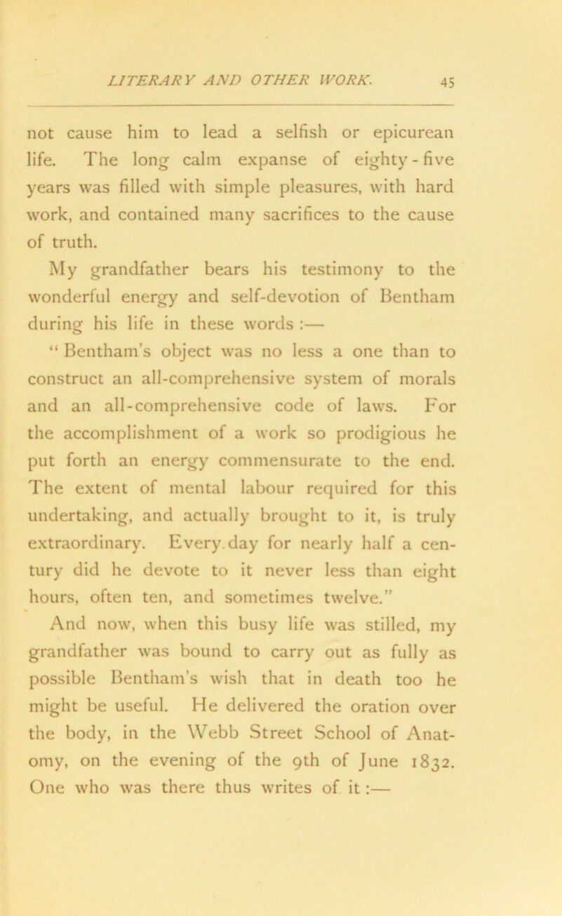 not cause him to lead a selfish or epicurean life. The long calm expanse of eighty-five years was filled with simple pleasures, with hard work, and contained many sacrifices to the cause of truth. My grandfather bears his testimony to the wonderful energy and self-devotion of Bentham during his life in these words :— “ Bentham’s object was no less a one than to construct an all-comprehensive system of morals and an all-comprehensive code of laws. For the accomplishment of a work so prodigious he put forth an energy commensurate to the end. The extent of mental labour required for this undertaking, and actually brought to it, is truly extraordinary. Every, day for nearly half a cen- tury did he devote to it never less than eight hours, often ten, and sometimes twelve.” And now, when this busy life was stilled, my grandfather was bound to carry out as fully as possible Bentham’s wish that in death too he might be useful. He delivered the oration over the body, in the Webb Street School of Anat- omy, on the evening of the 9th of June 1832. One who was there thus writes of it:—