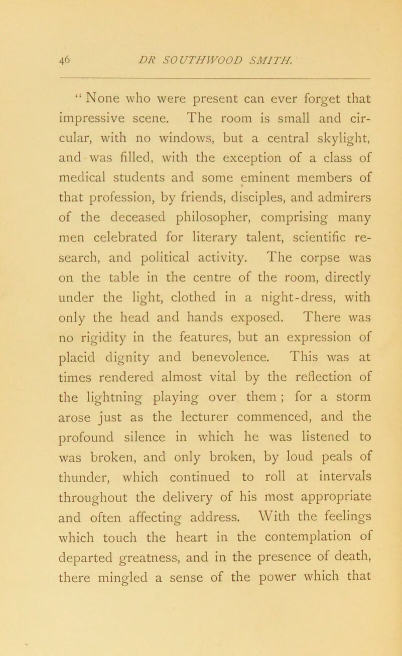 “ None who were present can ever forget that impressive scene. The room is small and cir- cular, with no windows, but a central skylight, and was filled, with the exception of a class of medical students and some eminent members of % that profession, by friends, disciples, and admirers of the deceased philosopher, comprising many men celebrated for literary talent, scientific re- search, and political activity. The corpse was on the table in the centre of the room, directly under the light, clothed in a night-dress, with only the head and hands exposed. There was no rigidity in the features, but an expression of placid dignity and benevolence. This was at times rendered almost vital by the reflection of the lightning playing over them ; for a storm arose just as the lecturer commenced, and the profound silence in which he was listened to was broken, and only broken, by loud peals of thunder, which continued to roll at intervals throughout the delivery of his most appropriate and often affecting address. With the feelings which touch the heart in the contemplation of departed greatness, and in the presence of death, there mingled a sense of the power which that