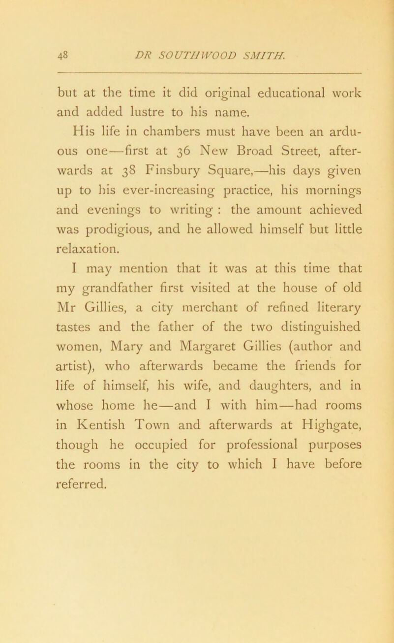 but at the time it did original educational work and added lustre to his name. His life in chambers must have been an ardu- ous one—first at 36 New Broad Street, after- wards at 38 Finsbury Square,—his days given up to his ever-increasing practice, his mornings and evenings to writing : the amount achieved was prodigious, and he allowed himself but little relaxation. I may mention that it was at this time that my grandfather first visited at the house of old Mr Gillies, a city merchant of refined literary tastes and the father of the two distinguished women, Mary and Margaret Gillies (author and artist), who afterwards became the friends for life of himself, his wife, and daughters, and in whose home he—and I with him—had rooms in Kentish Town and afterwards at Highgate, though he occupied for professional purposes the rooms in the city to which I have before referred.